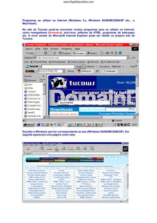Programas se utilizar na Internet (Windows 3.x, Windows 95/98/ME/2000/XP etc... e
Macintosh).
No site da Tucows pode-se encontrar muitos programas para se utilizar na Internet,
como navegadores (browsers), anti-vírus, editores de HTML, programas de bate-papo
etc. A nova versão do Microsoft Internet Explorer pode ser obtida no próprio site da
Tucows:
Escolha o Windows que for correspondente ao seu (Windows 95/98/ME/2000/XP). Em
seguida aparecerá uma página como esta.
www.DigitalApostilas.com
 
