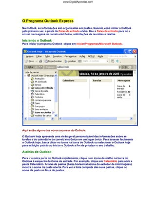 O Programa Outlook Express
No Outlook, as informações são organizadas em pastas. Quando você iniciar o Outlook
pela primeira vez, a pasta da Caixa de entrada abrirá. Use a Caixa de entrada para ler e
enviar mensagens de correio eletrônico, solicitações de reuniões e tarefas.
Iniciando o Outlook
Para iniciar o programa Outlook clique em Iniciar/Programas/Microsoft Outlook.
Aqui estão alguns dos novos recursos do Outlook:
O Outlook hoje apresenta uma visão geral personalizável das informações sobre as
tarefas e do calendário do correio eletrônico em um lugar único. Para acessar facilmente
o Outlook hoje, basta clicar no ícone na barra do Outlook ou selecionar o Outlook hoje
para exibição padrão ao iniciar o Outlook a fim de priorizar o seu trabalho.
Atalhos do Outlook
Para ir a outra parte do Outlook rapidamente, clique num ícone de atalho na barra do
Outlook à esquerda da Caixa de entrada. Por exemplo, clique em Calendário para abrir a
pasta Calendário. A faixa de pastas (barra horizontal acima do exibidor de informações)
mostra o nome da pasta aberta. Para ver a lista completa das suas pastas, clique no
nome da pasta na faixa de pastas.
www.DigitalApostilas.com
 