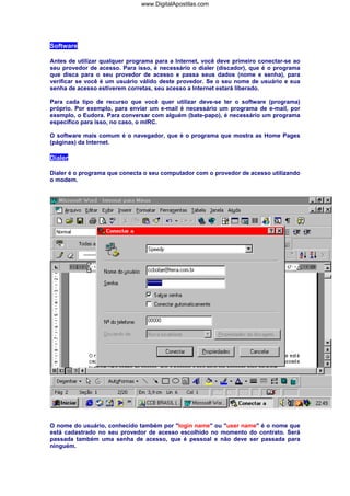 Software
Antes de utilizar qualquer programa para a Internet, você deve primeiro conectar-se ao
seu provedor de acesso. Para isso, é necessário o dialer (discador), que é o programa
que disca para o seu provedor de acesso e passa seus dados (nome e senha), para
verificar se você é um usuário válido deste provedor. Se o seu nome de usuário e sua
senha de acesso estiverem corretas, seu acesso a Internet estará liberado.
Para cada tipo de recurso que você quer utilizar deve-se ter o software (programa)
próprio. Por exemplo, para enviar um e-mail é necessário um programa de e-mail, por
exemplo, o Eudora. Para conversar com alguém (bate-papo), é necessário um programa
específico para isso, no caso, o mIRC.
O software mais comum é o navegador, que é o programa que mostra as Home Pages
(páginas) da Internet.
Dialer
Dialer é o programa que conecta o seu computador com o provedor de acesso utilizando
o modem.
O nome do usuário, conhecido também por "login name" ou "user name" é o nome que
está cadastrado no seu provedor de acesso escolhido no momento do contrato. Será
passada também uma senha de acesso, que é pessoal e não deve ser passada para
ninguém.
www.DigitalApostilas.com
 