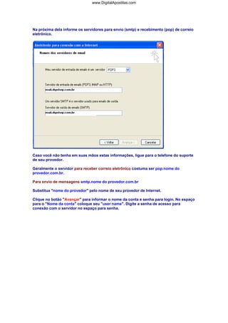 Na próxima dela informe os servidores para envio (smtp) e recebimento (pop) de correio
eletrônico.
Caso você não tenha em suas mãos estas informações, ligue para o telefone do suporte
de seu provedor.
Geralmente o servidor para receber correio eletrônico costuma ser pop.nome do
provedor.com.br.
Para envio de mensagens smtp.nome do provedor.com.br
Substitua "nome do provedor" pelo nome de seu provedor de Internet.
Clique no botão "Avançar" para informar o nome da conta e senha para login. No espaço
para o "Nome da conta" coloque seu "user name". Digite a senha de acesso para
conexão com o servidor no espaço para senha.
www.DigitalApostilas.com
 