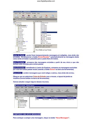 Caixa de Saída - aonde ficam temporariamente mensagens já redigidas, mas ainda não
enviadas. Ao pressionar o botâo Enviar/Receber" automaticamente as mensagens desta
caixa serão enviadas e passarão para a pasta Itens Enviados.
Itens Enviados - armazena das mensagens enviadas a partir de seu micro e que não
tenham sido movidas para outras pastas.
Itens Excluídos - semelhante à Lixeira do Explorer, armazena as mensagens excluídas
por você de outras pastas locais (usando o botão Excluir na barra de ferramentas).
Rascunhos - contém mensagens que você redigiu e salvou, mas ainda não enviou.
Observe que ao selecionar Caixa de Entrada com o mouse, o layout da janela se
modifica (novos botões na barra de ferramentas).
Vamos estudar a seguir alguns desses recursos.
COMPONDO UMA NOVA MENSAGEM
Para começar a compor uma mensagem, clique no botão “Nova Mensagem”.
www.DigitalApostilas.com
 