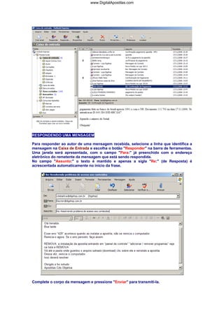 RESPONDENDO UMA MENSAGEM
Para responder ao autor de uma mensagem recebida, selecione a linha que identifica a
mensagem na Caixa de Entrada e escolha o botão "Responder" na barra de ferramentas.
Uma janela será apresentada, com o campo "Para:" já preenchido com o endereço
eletrônico do remetente da mensagem que está sendo respondida.
No campo "Assunto:" o texto é mantido e apenas a sigla "Re:" (de Resposta) é
acrescentada automaticamente no início da frase.
Complete o corpo da mensagem e pressione "Enviar" para transmití-la.
www.DigitalApostilas.com
 