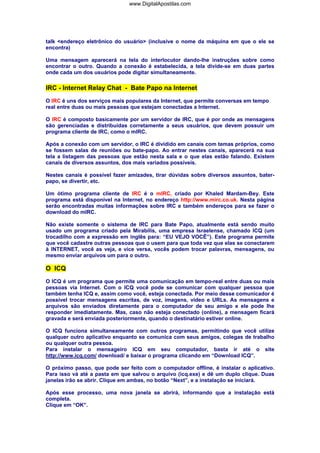 talk <endereço eletrônico do usuário> (inclusive o nome da máquina em que o ele se
encontra)
Uma mensagem aparecerá na tela do interlocutor dando-lhe instruções sobre como
encontrar o outro. Quando a conexão é estabelecida, a tela divide-se em duas partes
onde cada um dos usuários pode digitar simultaneamente.
IRC - Internet Relay Chat - Bate Papo na Internet
O IRC é uns dos serviços mais populares da Internet, que permite conversas em tempo
real entre duas ou mais pessoas que estejam conectadas a Internet.
O IRC é composto basicamente por um servidor de IRC, que é por onde as mensagens
são gerenciadas e distribuídas corretamente a seus usuários, que devem possuir um
programa cliente de IRC, como o mIRC.
Após a conexão com um servidor, o IRC é dividido em canais com temas próprios, como
se fossem salas de reuniões ou bate-papo. Ao entrar nestes canais, aparecerá na sua
tela a listagem das pessoas que estão nesta sala e o que elas estão falando. Existem
canais de diversos assuntos, dos mais variados possíveis.
Nestes canais é possível fazer amizades, tirar dúvidas sobre diversos assuntos, bater-
papo, se divertir, etc.
Um ótimo programa cliente de IRC é o mIRC, criado por Khaled Mardam-Bey. Este
programa está disponível na Internet, no endereço http://www.mirc.co.uk. Nesta página
serão encontradas muitas informações sobre IRC e também endereços para se fazer o
download do mIRC.
Não existe somente o sistema de IRC para Bate Papo, atualmente está sendo muito
usado um programa criado pela Mirabilis, uma empresa Israelense, chamado ICQ (um
trocadilho com a expressão em inglês para: “EU VEJO VOCÊ”). Este programa permite
que você cadastre outras pessoas que o usem para que toda vez que elas se conectarem
à INTERNET, você as veja, e vice versa, vocês podem trocar palavras, mensagens, ou
mesmo enviar arquivos um para o outro.
O ICQ
O ICQ é um programa que permite uma comunicação em tempo-real entre duas ou mais
pessoas via Internet. Com o ICQ você pode se comunicar com qualquer pessoa que
também tenha ICQ e, assim como você, esteja conectada. Por meio desse comunicador é
possível trocar mensagens escritas, de voz, imagens, vídeo e URLs. As mensagens e
arquivos são enviados diretamente para o computador de seu amigo e ele pode lhe
responder imediatamente. Mas, caso não esteja conectado (online), a mensagem ficará
gravada e será enviada posteriormente, quando o destinatário estiver online.
O ICQ funciona simultaneamente com outros programas, permitindo que você utilize
qualquer outro aplicativo enquanto se comunica com seus amigos, colegas de trabalho
ou qualquer outra pessoa.
Para instalar o mensageiro ICQ em seu computador, basta ir até o site
http://www.icq.com/ download/ e baixar o programa clicando em “Download ICQ”.
O próximo passo, que pode ser feito com o computador offline, é instalar o aplicativo.
Para isso vá até a pasta em que salvou o arquivo (icq.exe) e dê um duplo clique. Duas
janelas irão se abrir. Clique em ambas, no botão “Next”, e a instalação se iniciará.
Após esse processo, uma nova janela se abrirá, informando que a instalação está
completa.
Clique em “OK”.
www.DigitalApostilas.com
 