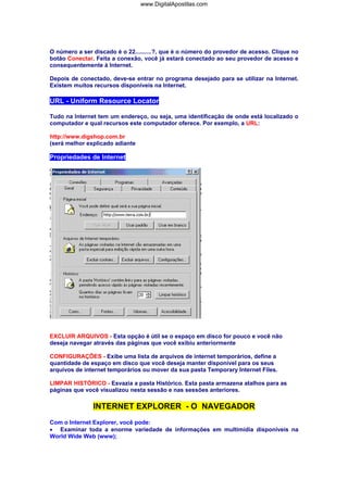 O número a ser discado é o 22..........?, que é o número do provedor de acesso. Clique no
botão Conectar. Feita a conexão, você já estará conectado ao seu provedor de acesso e
consequentemente à Internet.
Depois de conectado, deve-se entrar no programa desejado para se utilizar na Internet.
Existem muitos recursos disponíveis na Internet.
URL - Uniform Resource Locator
Tudo na Internet tem um endereço, ou seja, uma identificação de onde está localizado o
computador e qual recursos este computador oferece. Por exemplo, a URL:
http://www.digshop.com.br
(será melhor explicado adiante
Propriedades de Internet
EXCLUIR ARQUIVOS - Esta opção é útil se o espaço em disco for pouco e você não
deseja navegar através das páginas que você exibiu anteriormente
CONFIGURAÇÕES - Exibe uma lista de arquivos de internet temporários, define a
quantidade de espaço em disco que você deseja manter disponível para os seus
arquivos de internet temporários ou mover da sua pasta Temporary Internet Files.
LIMPAR HISTÓRICO - Esvazia a pasta Histórico. Esta pasta armazena atalhos para as
páginas que você visualizou nesta sessão e nas sessões anteriores.
INTERNET EXPLORER - O NAVEGADOR
Com o Internet Explorer, você pode:
• Examinar toda a enorme variedade de informações em multimídia disponíveis na
World Wide Web (www);
www.DigitalApostilas.com
 