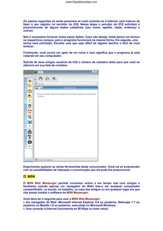 Os passos seguintes só serão possíveis se você conectar-se à Internet, pois trata-se de
fazer o seu registro no servidor do ICQ. Nessa etapa o servidor do ICQ solicitará o
preenchimento de alguns dados cadastrais (seu nome, apelido, idade, endereço e
outros).
Não é necessário fornecer todos esses dados. Caso não deseje, basta deixar em branco
os respectivos campos, pois o programa funcionará da mesma forma. Em seguida, uma
senha será solicitada. Escolha uma que seja difícil de alguém decifrar e fácil de você
lembrar.
Finalmente, você ouvirá um apito de um navio e isso significa que o programa já está
rodando em seu computador.
Solicite de seus amigos usuários de ICQ o número de cadastro deles para que você os
adicione em sua lista de contatos.
Experimente explorar as várias ferramentas deste comunicador. Você vai se surpreender
com as possibilidades de interação e comunicação que ele pode lhe proporcionar.
O MSN
O MSN Web Messenger permite conversar online e em tempo real com amigos e
familiares usando apenas um navegador da Web! Use-o em qualquer computador
compartilhado: na escola, no trabalho, na casa dos amigos ou em qualquer lugar em que
não possa instalar o software do MSN Messenger.
Você deve ter o seguinte para usar o MSN Web Messenger:
• Um navegador da Web: Microsoft Internet Explorer 5.0 ou posterior, Netscape 7.1 ou
posterior ou Mozilla 1.6 ou posterior, executado no Microsoft Windows.
• Uma conexão à Internet (recomenda-se 56 Kbps ou mais veloz)
www.DigitalApostilas.com
 