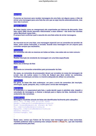 Inscrição
É preciso se inscrever para receber mensagens de uma lista; em alguns casos, o fato de
enviar uma mensagem para uma lista faz com que se seja inscrito automaticamente, mas
isso não é comum.
Tópico da Lista
As listas (assim como os newsgroups) são organizadas por tópicos de discussão. Uma
lista sobre UNIX dicute assuntos relacionados a esse sistema - não tente tirar dúvidas
sobre Macintosh nessa lista...
É sempre bom confirmar qual o assunto de uma lista antes de enviar mensagens.
Ajuda
Ao inscrever-se em uma lista, uma mensagem especial com os comandos do servidor de
listas, entre outras instruções, é enviada. Guarde essa mensagem em um arquivo para
consultar sempre que necessário.
Comandos
Os comandos não são os mesmos em todas as listas, mas estes são os mais comuns:
subscribe
Realiza inscrição do remetente da mensagem em uma lista especificada
unsubscribe
Retira seu endereço da lista
help
Apresenta os comandos entendidos pelo processador da lista
Às vezes, os comandos do processador devem ser enviados no corpo da mensagem de
e-mail, mas em outros casos é a linha de Subject que deve conter os comandos.
Verifique os endereços corretos e a maneira adequada de utilizar os comandos.
Endereços
Em geral, as listas têm dois endereços: um para o envio de comandos (de inscrição,
eliminação, ajuda, pesquisa, etc), e outro para o envio das mensagens.
Moderador
O moderador é o responsável pela lista, e pode decidir quem é admitido nela, impedir a
veiculação de mensagens, e chamar a atenção para o tópico da lista, mantendo o bom
andamento das conversas.
Identificação
Mensagens recebidas através de listas são identificadas facilmente pelo cabeçalho:
Date: Fri, 19 May 1995 21:12:45 +0000
Sender: nome-proc-lista@endereco-lista.br
From: fulano@endereco.br (Fulano de Tal)
To: nome-lista@endereco-lista.br
Reply-To: nome-lista@endereco-lista.br
Subject: Assunto
Content-Lenght: 600
.
.
.
Neste caso, vemos que Fulano de Tal enviou esta mensagem para a lista nome-lista.
Também podemos notar a presença dos campos Sender: e Reply-To:, que são inseridos
automaticamente pela lista.
www.DigitalApostilas.com
 