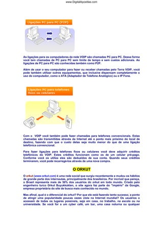 As ligações para os computadores da rede VOIP são chamadas PC para PC. Dessa forma
você tem chamadas de PC para PC sem limite de tempo e sem custos adicionais. As
ligações de PC para PC são conhecidas também como P2P.
Além de usar o seu computador para fazer ou receber chamadas pelo Terra VOIP, você
pode também utilizar outros equipamentos, que inclusive dispensam completamente o
uso do computador, como o ATA (Adaptador de Telefone Analógico) ou o IP Fone.
Com o VOIP você também pode fazer chamadas para telefones convencionais. Estas
chamadas são transmitidas através da Internet até o ponto mais próximo do local de
destino, fazendo com que o custo delas seja muito menor do que de uma ligação
telefônica convencional.
Para fazer ligações para telefones fixos ou celulares você deve adquirir créditos
telefônicos do VOIP. Estes créditos funcionam como os de um celular pré-pago.
Conforme você os utiliza eles são deduzidos de sua conta. Quando seus créditos
terminarem, você pode recarregá-los através de uma nova compra.
O ORKUT
O orkut (www.orkut.com) é uma rede social que surgiu recentemente e mudou os hábitos
de grande parte dos internautas, principalmente dos brasileiros. Por incrível que pareça,
o Brasil representa mais de 50% dos usuários do orkut em todo mundo. Criado pelo
engenheiro turco Orkut Buyukkokten, o site agora faz parte do "império" da Google,
empresa proprietária do site de busca mais conhecido no mundo.
Mas afinal, qual é o diferencial do orkut? Por que ele está fazendo tanto sucesso, a ponto
de atingir uma popularidade poucas vezes vista na Internet mundial? Os usuários o
acessam de todas os lugares possíveis, seja em casa, no trabalho, na escola ou na
universidade. Se você for a um cyber café, um bar, uma casa noturna ou qualquer
www.DigitalApostilas.com
 