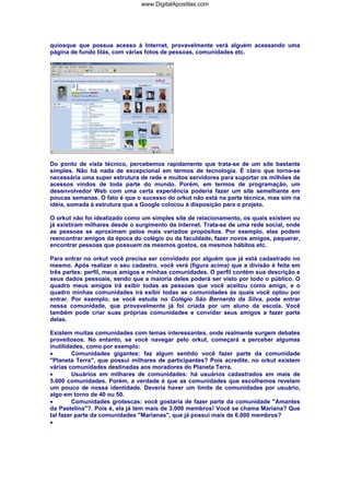 quiosque que possua acesso à Internet, provavelmente verá alguém acessando uma
página de fundo lilás, com várias fotos de pessoas, comunidades etc.
Do ponto de vista técnico, percebemos rapidamente que trata-se de um site bastante
simples. Não há nada de excepcional em termos de tecnologia. É claro que torna-se
necessária uma super estrutura de rede e muitos servidores para suportar os milhões de
acessos vindos de toda parte do mundo. Porém, em termos de programação, um
desenvolvedor Web com uma certa experiência poderia fazer um site semelhante em
poucas semanas. O fato é que o sucesso do orkut não está na parte técnica, mas sim na
idéia, somada à estrutura que a Google colocou à disposição para o projeto.
O orkut não foi idealizado como um simples site de relacionamento, os quais existem ou
já existiram milhares desde o surgimento da Internet. Trata-se de uma rede social, onde
as pessoas se aproximam pelos mais variados propósitos. Por exemplo, elas podem
reencontrar amigos da época do colégio ou da faculdade, fazer novos amigos, paquerar,
encontrar pessoas que possuem os mesmos gostos, os mesmos hábitos etc.
Para entrar no orkut você precisa ser convidado por alguém que já está cadastrado no
mesmo. Após realizar o seu cadastro, você verá (figura acima) que a divisão é feita em
três partes: perfil, meus amigos e minhas comunidades. O perfil contém sua descrição e
seus dados pessoais, sendo que a maioria deles poderá ser visto por todo o público. O
quadro meus amigos irá exibir todas as pessoas que você aceitou como amigo, e o
quadro minhas comunidades irá exibir todas as comunidades às quais você optou por
entrar. Por exemplo, se você estuda no Colégio São Bernardo da Silva, pode entrar
nessa comunidade, que provavelmente já foi criada por um aluno da escola. Você
também pode criar suas próprias comunidades e convidar seus amigos a fazer parte
delas.
Existem muitas comunidades com temas interessantes, onde realmente surgem debates
proveitosos. No entanto, se você navegar pelo orkut, começará a perceber algumas
inutilidades, como por exemplo:
• Comunidades gigantes: faz algum sentido você fazer parte da comunidade
"Planeta Terra", que possui milhares de participantes? Pois acredite, no orkut existem
várias comunidades destinadas aos moradores do Planeta Terra.
• Usuários em milhares de comunidades: há usuários cadastrados em mais de
5.000 comunidades. Porém, a verdade é que as comunidades que escolhemos revelam
um pouco de nossa identidade. Deveria haver um limite de comunidades por usuário,
algo em torno de 40 ou 50.
• Comunidades grotescas: você gostaria de fazer parte da comunidade "Amantes
da Pastelina"?. Pois é, ela já tem mais de 3.000 membros! Você se chama Mariana? Que
tal fazer parte da comunidades "Marianas", que já possui mais de 6.000 membros?
•
www.DigitalApostilas.com
 