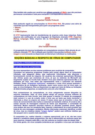 Eles também são usados por usuários que utilizam somente o E-Mail e que não precisam
permanecer conectados à rede para manipular a correspondência eletrônica.
HTTP
(Hypertext Transfer Protocol)
Este protocolo regula as comunicações na World Wide Web. Ele possui uma série de
comandos que são transparentes para quem usa programas como:
• Mosaic,
• Cello
• e Web Explorer.
O HTTP basicamente trata de transferências de arquivos entre duas máquinas. Estes
arquivos são codificados em uma linguagem de Hipertexto chamada HTML (Hypertext
Markup Language). Estes arquivos são as Home-Pages que estão cadastradas na
Internet.
FTP
(File Transfer Protocol)
A recuperação de arquivos localizados em computadores remotos é feito através de um
software chamado FTP. Ele é utilizado para transferir documentos (software, texto,
imagem e som) tornando-os disponíveis na Internet por indivíduos ou instituições.
NOÇÕES BÁSICAS A RESPEITO DE VÍRUS DE COMPUTADOR
DEFINIÇÃO E PROGRAMAS ANTIVÍRUS
O que são vírus de computador?
Os vírus representam um dos maiores problemas para usuários de computador.
Consistem em pequenos programas criados para causar algum dano ao computador
infectado, seja apagando dados, seja capturando informações, seja alterando o
funcionamento normal da máquina. Os usuários dos sistemas operacionais Windows
são vítimas quase que exclusivas de vírus, já que os sistemas da Microsoft são
largamente usados no mundo todo. Existem vírus para sistemas operacionais Mac e os
baseados em Unix, mas estes são extremamente raros e costumam ser bastante
limitados. Esses "programas maliciosos" receberam o nome vírus porque possuem a
característica de se multiplicar facilmente, assim como ocorre com os vírus reais, ou
seja, os vírus biológicos. Eles se disseminam ou agem por meio de falhas ou limitações
de determinados programas, se espalhando como em uma infecção.
Para contaminarem os computadores, os vírus antigamente usavam disquetes ou
arquivos infectados. Hoje, os vírus podem atingir em poucos minutos milhares de
computadores em todo mundo. Isso tudo graças à Internet. O método de propagação
mais comum é o uso de e-mails, onde o vírus usa um texto que tenta convencer o
internauta a clicar no arquivo em anexo. É nesse anexo que se encontra o vírus. Os
meios de convencimento são muitos e costumam ser bastante criativos. O e-mail (e até o
campo assunto da mensagem) costuma ter textos que despertam a curiosidade do
internauta. Muitos exploram assuntos eróticos ou abordam questões atuais. Alguns
vírus podem até usar um remetente falso, fazendo o destinatário do e-mail acreditar que
trata-se de uma mensagem verdadeira. Muitos internautas costumam identificar e-mails
de vírus, mas os criadores destas "pragas digitais" podem usar artifícios inéditos que
não poupam nem o usuário mais experiente.
O computador (ou, melhor dizendo, o sistema operacional), por si só, não tem como
detectar a existência deste programinha. Ele não é referenciado em nenhuma parte dos
seus arquivos, ninguém sabe dele, e ele não costuma se mostrar antes do ataque fatal.
Em linhas gerais, um vírus completo (entenda-se por completo o vírus que usa todas as
www.DigitalApostilas.com
 