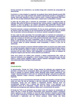 formas possíveis de contaminar e se ocultar) chega até a memória do computador de
duas formas.
A primeira e a mais simples é a seguinte: em qualquer disco (tanto disquete quanto HD)
existe um setor que é lido primeiro pelo sistema operacional quando o computador o
acessa. Este setor identifica o disco e informa como o sistema operacional (SO) deve
agir. O vírus se aloja exatamente neste setor, e espera que o computador o acesse.
A partir daí ele passa para a memória do computador e entra na segunda fase da
infecção. Mas antes de falarmos da segunda fase, vamos analisar o segundo método de
infecção: o vírus se agrega a um arquivo executável (fica pendurado mesmo nesse
arquivo). Acessar o disco onde este arquivo está não é o suficiente para se contaminar.
É preciso executar o arquivo contaminado. O vírus se anexa, geralmente, em uma parte
do arquivo onde não interfira no seu funcionamento (do arquivo), pois assim o usuário
não vai perceber nenhuma alteração e vai continuar usando o programa infectado.
O vírus, após ter sido executado, fica escondido agora na memória do computador, e
imediatamente infecta todos os discos que estão ligados ao computador, colocando uma
cópia de si mesmo no tal setor que é lido primeiro (chamado setor de boot), e quando o
disco for transferido para outro computador, este ao acessar o disco contaminado
(lendo o setor de boot), executará o vírus e o alocará na sua memória, o que por sua vez
irá infectar todos os discos utilizados neste computador, e assim o vírus vai se
alastrando.
Os vírus que se anexam a arquivos infectam também todos os arquivos que estão sendo
ou e serão executados. Alguns às vezes re-contaminam o mesmo arquivo tantas vezes e
ele fica tão grande que passa a ocupar um espaço considerável (que é sempre muito
precioso) em seu disco. Outros, mais inteligentes, se escondem entre os espaços do
programa original, para não dar a menor pista de sua existência.
Cada vírus possui um critério para começar o ataque propriamente dito, onde os
arquivos começam a ser apagados, o micro começa a travar, documentos que não são
salvos e várias outras tragédias. Alguns apenas mostram mensagens chatas, outros
mais elaborados fazem estragos muitos grandes.
Tipos
Cavalo-de-tróia
A denominação “Cavalo de Tróia” (Trojan Horse) foi atribuída aos programas que
permitem a invasão de um computador alheio com espantosa facilidade. Nesse caso, o
termo é análogo ao famoso artefato militar fabricado pelos gregos espartanos. Um
“amigo” virtual presenteia o outro com um “presente de grego”, que seria um aplicativo
qualquer. Quando o leigo o executa, o programa atua de forma diferente do que era
esperado.
Ao contrário do que é erroneamente informado na mídia, que classifica o Cavalo de Tróia
como um vírus, ele não se reproduz e não tem nenhuma comparação com vírus de
computador, sendo que seu objetivo é totalmente diverso. Deve-se levar em
consideração, também, que a maioria dos antivírus fazem a sua detecção e os
classificam como tal. A expressão “Trojan” deve ser usada, exclusivamente, como
definição para programas que capturam dados sem o conhecimento do usuário.
O Cavalo de Tróia é um programa que se aloca como um arquivo no computador da
vítima. Ele tem o intuito de roubar informações como passwords, logins e quaisquer
dados, sigilosos ou não, mantidos no micro da vítima. Quando a máquina contaminada
por um Trojan conectar-se à Internet, poderá ter todas as informações contidas no HD
visualizadas e capturadas por um intruso qualquer. Estas visitas são feitas
www.DigitalApostilas.com
 