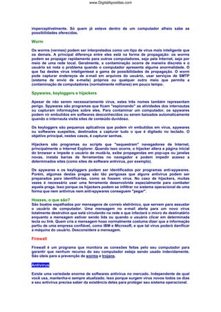 imperceptivelmente. Só quem já esteve dentro de um computador alheio sabe as
possibilidades oferecidas.
Worm
Os worms (vermes) podem ser interpretados como um tipo de vírus mais inteligente que
os demais. A principal diferença entre eles está na forma de propagação: os worms
podem se propagar rapidamente para outros computadores, seja pela Internet, seja por
meio de uma rede local. Geralmente, a contaminação ocorre de maneira discreta e o
usuário só nota o problema quando o computador apresenta alguma anormalidade. O
que faz destes vírus inteligentesé a gama de possibilidades de propagação. O worm
pode capturar endereços de e-mail em arquivos do usuário, usar serviços de SMTP
(sistema de envio de e-mails) próprios ou qualquer outro meio que permita a
contaminação de computadores (normalmente milhares) em pouco tempo.
Spywares, keyloggers e hijackers
Apesar de não serem necessariamente vírus, estes três nomes também representam
perigo. Spywares são programas que ficam "espionando" as atividades dos internautas
ou capturam informações sobre eles. Para contaminar um computador, os spywares
podem vir embutidos em softwares desconhecidos ou serem baixados automaticamente
quando o internauta visita sites de conteúdo duvidoso.
Os keyloggers são pequenos aplicativos que podem vir embutidos em vírus, spywares
ou softwares suspeitos, destinados a capturar tudo o que é digitado no teclado. O
objetivo principal, nestes casos, é capturar senhas.
Hijackers são programas ou scripts que "sequestram" navegadores de Internet,
principalmente o Internet Explorer. Quando isso ocorre, o hijacker altera a página inicial
do browser e impede o usuário de mudá-la, exibe propagandas em pop-ups ou janelas
novas, instala barras de ferramentas no navegador e podem impedir acesso a
determinados sites (como sites de software antivírus, por exemplo).
Os spywares e os keyloggers podem ser identificados por programas anti-spywares.
Porém, algumas destas pragas são tão perigosas que alguns antivírus podem ser
preparados para identificá-las, como se fossem vírus. No caso de hijackers, muitas
vezes é necessário usar uma ferramenta desenvolvida especialmente para combater
aquela praga. Isso porque os hijackers podem se infiltrar no sistema operacional de uma
forma que nem antivírus nem anti-spywares conseguem "pegar".
Hoaxes, o que são?
São boatos espalhados por mensagens de correio eletrônico, que servem para assustar
o usuário de computador. Uma mensagem no e-mail alerta para um novo vírus
totalmente destrutivo que está circulando na rede e que infectará o micro do destinatário
enquanto a mensagem estiver sendo lida ou quando o usuário clicar em determinada
tecla ou link. Quem cria a mensagem hoax normalmente costuma dizer que a informação
partiu de uma empresa confiável, como IBM e Microsoft, e que tal vírus poderá danificar
a máquina do usuário. Desconsidere a mensagem.
Firewall
Firewall é um programa que monitora as conexões feitas pelo seu computador para
garantir que nenhum recurso do seu computador esteja sendo usado indevidamente.
São úteis para a prevenção de worms e trojans.
Antivírus
Existe uma variedade enorme de softwares antivírus no mercado. Independente de qual
você usa, mantenha-o sempre atualizado. Isso porque surgem vírus novos todos os dias
e seu antivírus precisa saber da existência deles para proteger seu sistema operacional.
www.DigitalApostilas.com
 