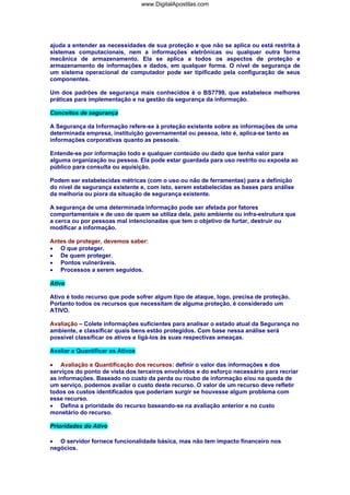 ajuda a entender as necessidades de sua proteção e que não se aplica ou está restrita à
sistemas computacionais, nem a informações eletrônicas ou qualquer outra forma
mecânica de armazenamento. Ela se aplica a todos os aspectos de proteção e
armazenamento de informações e dados, em qualquer forma. O nível de segurança de
um sistema operacional de computador pode ser tipificado pela configuração de seus
componentes.
Um dos padrões de segurança mais conhecidos é o BS7799, que estabelece melhores
práticas para implementação e na gestão da segurança da informação.
Conceitos de segurança
A Segurança da Informação refere-se à proteção existente sobre as informações de uma
determinada empresa, instituição governamental ou pessoa, isto é, aplica-se tanto as
informações corporativas quanto as pessoais.
Entende-se por informação todo e qualquer conteúdo ou dado que tenha valor para
alguma organização ou pessoa. Ela pode estar guardada para uso restrito ou exposta ao
público para consulta ou aquisição.
Podem ser estabelecidas métricas (com o uso ou não de ferramentas) para a definição
do nível de segurança existente e, com isto, serem estabelecidas as bases para análise
da melhoria ou piora da situação de segurança existente.
A segurança de uma determinada informação pode ser afetada por fatores
comportamentais e de uso de quem se utiliza dela, pelo ambiente ou infra-estrutura que
a cerca ou por pessoas mal intencionadas que tem o objetivo de furtar, destruir ou
modificar a informação.
Antes de proteger, devemos saber:
• O que proteger.
• De quem proteger.
• Pontos vulneráveis.
• Processos a serem seguidos.
Ativo
Ativo é todo recurso que pode sofrer algum tipo de ataque, logo, precisa de proteção.
Portanto todos os recursos que necessitam de alguma proteção, é considerado um
ATIVO.
Avaliação – Colete informações suficientes para analisar o estado atual da Segurança no
ambiente, e classificar quais bens estão protegidos. Com base nessa análise será
possível classificar os ativos e ligá-los às suas respectivas ameaças.
Avaliar e Quantificar os Ativos
• Avaliação e Quantificação dos recursos: definir o valor das informações e dos
serviços do ponto de vista dos terceiros envolvidos e do esforço necessário para recriar
as informações. Baseado no custo da perda ou roubo de informação e/ou na queda de
um serviço, podemos avaliar o custo deste recurso. O valor de um recurso deve refletir
todos os custos identificados que poderiam surgir se houvesse algum problema com
esse recurso.
• Defina a prioridade do recurso baseando-se na avaliação anterior e no custo
monetário do recurso.
Prioridades do Ativo
• O servidor fornece funcionalidade básica, mas não tem impacto financeiro nos
negócios.
www.DigitalApostilas.com
 