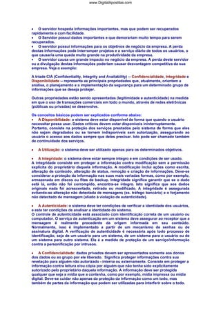 • O servidor hospeda informações importantes, mas que podem ser recuperados
rapidamente e com facilidade.
• O Servidor possui dados importantes e que demorariam muito tempo para serem
recuperados.
• O servidor possui informações para os objetivos de negócio da empresa. A perda
destas informações pode interromper projetos e o serviço diário de todos os usuários, o
que causaria uma queda muito grande na produtividade da empresa.
• O servidor causa um grande impacto no negócio da empresa. A perda deste servidor
ou a divulgação destas informações poderiam causar desvantagem competitiva da sua
empresa. Veja o exemplo:
A tríade CIA (Confidentiality, Integrity and Availability) -- Confidencialidade, Integridade e
Disponibilidade -- representa as principais propriedades que, atualmente, orientam a
análise, o planejamento e a implementação da segurança para um determinado grupo de
informações que se deseja protejer.
Outras propriedades estão sendo apresentadas (legitimidade e autenticidade) na medida
em que o uso de transações comerciais em todo o mundo, através de redes eletrônicas
(públicas ou privadas) se desenvolve.
Os conceitos básicos podem ser explicados conforme abaixo:
• A Disponibilidade: o sistema deve estar disponível de forma que quando o usuário
necessitar possa usar. Dados críticos devem estar disponíveis ininterruptamente.
Portanto, consiste na proteção dos serviços prestados pelo sistema de forma que eles
não sejam degradados ou se tornem indisponíveis sem autorização, assegurando ao
usuário o acesso aos dados sempre que deles precisar. Isto pode ser chamado também
de continuidade dos serviços.
• A Utilização: o sistema deve ser utilizado apenas para os determinados objetivos.
• A Integridade: o sistema deve estar sempre íntegro e em condições de ser usado.
A integridade consiste em proteger a informação contra modificação sem a permissão
explícita do proprietário daquela informação. A modificação inclui ações como escrita,
alteração de conteúdo, alteração de status, remoção e criação de informações. Deve-se
considerar a proteção da informação nas suas mais variadas formas, como por exemplo,
armazenada em discos ou fitas de backup. Integridade significa garantir que se o dado
está lá, então não foi corrompido, encontra-se íntegro. Isto significa que aos dados
originais nada foi acrescentado, retirado ou modificado. A integridade é assegurada
evitando-se alteração não detectada de mensagens (ex. tráfego bancário) e o forjamento
não detectado de mensagem (aliado à violação de autenticidade).
• A Autenticidade: o sistema deve ter condições de verificar a identidade dos usuários,
e este ter condições de analisar a identidade do sistema.
O controle de autenticidade está associado com identificação correta de um usuário ou
computador. O serviço de autenticação em um sistema deve assegurar ao receptor que a
mensagem é realmente procedente da origem informada em seu conteúdo.
Normalmente, isso é implementado a partir de um mecanismo de senhas ou de
assinatura digital. A verificação de autenticidade é necessária após todo processo de
identificação, seja de um usuário para um sistema, de um sistema para o usuário ou de
um sistema para outro sistema. Ela é a medida de proteção de um serviço/informação
contra a personificação por intrusos.
• A Confidencialidade: dados privados devem ser apresentados somente aos donos
dos dados ou ao grupo por ele liberado. Significa proteger informações contra sua
revelação para alguém não autorizado - interna ou externamente. Consiste em proteger a
informação contra leitura e/ou cópia por alguém que não tenha sido explicitamente
autorizado pelo proprietário daquela informação. A informação deve ser protegida
qualquer que seja a mídia que a contenha, como por exemplo, mídia impressa ou mídia
digital. Deve-se cuidar não apenas da proteção da informação como um todo, mas
também de partes da informação que podem ser utilizadas para interferir sobre o todo.
www.DigitalApostilas.com
 