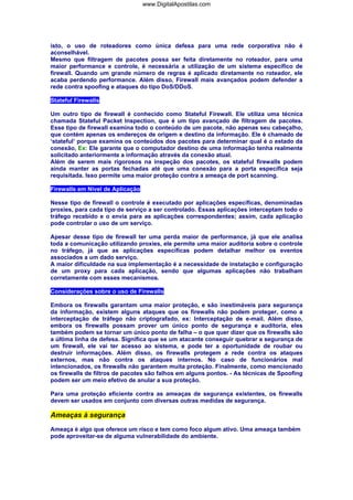 isto, o uso de roteadores como única defesa para uma rede corporativa não é
aconselhável.
Mesmo que filtragem de pacotes possa ser feita diretamente no roteador, para uma
maior performance e controle, é necessária a utilização de um sistema específico de
firewall. Quando um grande número de regras é aplicado diretamente no roteador, ele
acaba perdendo performance. Além disso, Firewall mais avançados podem defender a
rede contra spoofing e ataques do tipo DoS/DDoS.
Stateful Firewalls
Um outro tipo de firewall é conhecido como Stateful Firewall. Ele utiliza uma técnica
chamada Stateful Packet Inspection, que é um tipo avançado de filtragem de pacotes.
Esse tipo de firewall examina todo o conteúdo de um pacote, não apenas seu cabeçalho,
que contém apenas os endereços de origem e destino da informação. Ele é chamado de
‘stateful’ porque examina os conteúdos dos pacotes para determinar qual é o estado da
conexão, Ex: Ele garante que o computador destino de uma informação tenha realmente
solicitado anteriormente a informação através da conexão atual.
Além de serem mais rigorosos na inspeção dos pacotes, os stateful firewalls podem
ainda manter as portas fechadas até que uma conexão para a porta específica seja
requisitada. Isso permite uma maior proteção contra a ameaça de port scanning.
Firewalls em Nível de Aplicação
Nesse tipo de firewall o controle é executado por aplicações específicas, denominadas
proxies, para cada tipo de serviço a ser controlado. Essas aplicações interceptam todo o
tráfego recebido e o envia para as aplicações correspondentes; assim, cada aplicação
pode controlar o uso de um serviço.
Apesar desse tipo de firewall ter uma perda maior de performance, já que ele analisa
toda a comunicação utilizando proxies, ele permite uma maior auditoria sobre o controle
no tráfego, já que as aplicações específicas podem detalhar melhor os eventos
associados a um dado serviço.
A maior dificuldade na sua implementação é a necessidade de instalação e configuração
de um proxy para cada aplicação, sendo que algumas aplicações não trabalham
corretamente com esses mecanismos.
Considerações sobre o uso de Firewalls
Embora os firewalls garantam uma maior proteção, e são inestimáveis para segurança
da informação, existem alguns ataques que os firewalls não podem proteger, como a
interceptação de tráfego não criptografado, ex: Interceptação de e-mail. Além disso,
embora os firewalls possam prover um único ponto de segurança e auditoria, eles
também podem se tornar um único ponto de falha – o que quer dizer que os firewalls são
a última linha de defesa. Significa que se um atacante conseguir quebrar a segurança de
um firewall, ele vai ter acesso ao sistema, e pode ter a oportunidade de roubar ou
destruir informações. Além disso, os firewalls protegem a rede contra os ataques
externos, mas não contra os ataques internos. No caso de funcionários mal
intencionados, os firewalls não garantem muita proteção. Finalmente, como mencionado
os firewalls de filtros de pacotes são falhos em alguns pontos. - As técnicas de Spoofing
podem ser um meio efetivo de anular a sua proteção.
Para uma proteção eficiente contra as ameaças de segurança existentes, os firewalls
devem ser usados em conjunto com diversas outras medidas de segurança.
Ameaças à segurança
Ameaça é algo que oferece um risco e tem como foco algum ativo. Uma ameaça também
pode aproveitar-se de alguma vulnerabilidade do ambiente.
www.DigitalApostilas.com
 