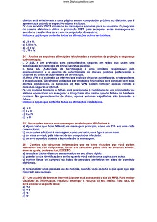 objetos está relacionado a uma página em um computador próximo ou distante, que é
apresentada quando o respectivo objeto é clicado.
IV - Um servidor P0P3 armazena as mensagens enviadas para os usuários. O programa
de correio eletrônico utiliza o protocolo P0P3 para recuperar estas mensagens no
servidor e transferi-Ias para o microcomputador do usuário.
Indique a opção que contenha todas as afirmações acima verdadeiras.
a) I, II e III.
b) II, III e IV.
c) I, II e IV.
d) I, III e IV.
34) Analise as seguintes afirmações relacionadas a conceitos de proteção e segurança
da Informação.
I. O SSL é um protocolo para comunicações seguras em redes que usam uma
combinação de tecnologia de chave secreta e pública.
II. Uma CA (Autoridade de Certificação) é uma entidade responsável pelo
estabelecimento e a garantia da autenticidade de chaves públicas pertencentes a
usuários ou a outras autoridades de certificação.
III. Uma VPN é a extensão da Internet que engloba vínculos autenticados, criptografados
e encapsulados. Geralmente utilizadas por entidades financeiras para conexão com seus
clientes domésticos, as conexões do tipo VPN podem fornecer acesso remoto e
conexões seguras à Internet.
IV. Um sistema tolerante a falhas está relacionado à habilidade de um computador ou
sistema operacional em assegurar a integridade dos dados quando falhas de hardware
ocorrem. No gerenciamento de disco, apenas volumes espelhados são tolerantes a
falhas.
Indique a opção que contenha todas as afirmações verdadeiras.
a) I e II
b) II e III
c) III e IV
d) I e III
35) Um arquivo anexo a uma mensagem recebida pelo MS-Outlook é:
a) algum texto que ficou faltando na mensagem principal, como um P.S. em uma carta
convencional.
b) um arquivo adicional à mensagem, como um texto, uma figura ou um som.
c) um vírus enviado pela internet de um computador infectado.
d) um erro ocorrido durante a transmissão da mensagem.
36) Cookies são pequenas informações que os sites visitados por você podem
armazenar em seu computador. Estes são utilizados pelos sites de diversas formas,
entre as quais, pode-se citar, EXCETO:
a) pesquisar dados diversos armazenados em seu disco rígido.
b) guardar a sua identificação e senha quando você vai de uma página para outra.
c) manter listas de compras ou listas de produtos preferidos em sites de comércio
eletrônico.
d) personalizar sites pessoais ou de notícias, quando você escolhe o que quer que seja
mostrado nas páginas.
37) Um usuário do browser Internet Explorer está acessando o site do MPU. Para melhor
visualizar as informações, resolveu empregar o recurso de tela inteira. Para isso, ele
deve acionar a seguinte tecla:
a) F12
b) F11
c) F8
d) F7
www.DigitalApostilas.com
 