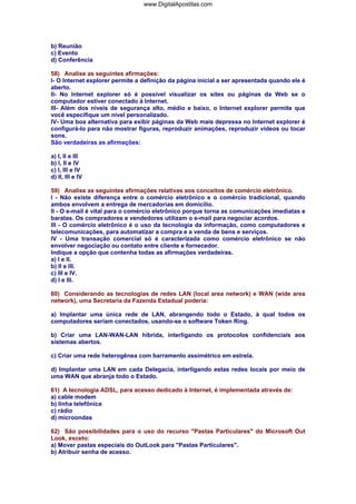 b) Reunião
c) Evento
d) Conferência
58) Analise as seguintes afirmações:
I- O Internet explorer permite a definição da página inicial a ser apresentada quando ele é
aberto.
II- No Internet explorer só é possível visualizar os sites ou páginas da Web se o
computador estiver conectado à Internet.
III- Além dos níveis de segurança alto, médio e baixo, o Internet explorer permite que
você especifique um nível personalizado.
IV- Uma boa alternativa para exibir páginas da Web mais depressa no Internet explorer é
configurá-lo para não mostrar figuras, reproduzir animações, reproduzir vídeos ou tocar
sons.
São verdadeiras as afirmações:
a) I, II e III
b) I, II e IV
c) I, III e IV
d) II, III e IV
59) Analise as seguintes afirmações relativas aos conceitos de comércio eletrônico.
I - Não existe diferença entre o comércio eletrônico e o comércio tradicional, quando
ambos envolvem a entrega de mercadorias em domicílio.
II - O e-mail é vital para o comércio eletrônico porque torna as comunicações imediatas e
baratas. Os compradores e vendedores utilizam o e-mail para negociar acordos.
III - O comércio eletrônico é o uso da tecnologia da informação, como computadores e
telecomunicações, para automatizar a compra e a venda de bens e serviços.
IV - Uma transação comercial só é caracterizada como comércio eletrônico se não
envolver negociação ou contato entre cliente e fornecedor.
Indique a opção que contenha todas as afirmações verdadeiras.
a) I e II.
b) II e III.
c) III e IV.
d) I e III.
60) Considerando as tecnologias de redes LAN (local area network) e WAN (wide area
network), uma Secretaria da Fazenda Estadual poderia:
a) Implantar uma única rede de LAN, abrangendo todo o Estado, à qual todos os
computadores seriam conectados, usando-se o software Token Ring.
b) Criar uma LAN-WAN-LAN híbrida, interligando os protocolos confidenciais aos
sistemas abertos.
c) Criar uma rede heterogênea com barramento assimétrico em estrela.
d) Implantar uma LAN em cada Delegacia, interligando estas redes locais por meio de
uma WAN que abranja todo o Estado.
61) A tecnologia ADSL, para acesso dedicado à Internet, é implementada através de:
a) cable modem
b) linha telefônica
c) rádio
d) microondas
62) São possibilidades para o uso do recurso "Pastas Particulares" do Microsoft Out
Look, exceto:
a) Mover pastas especiais do OutLook para "Pastas Particulares".
b) Atribuir senha de acesso.
www.DigitalApostilas.com
 