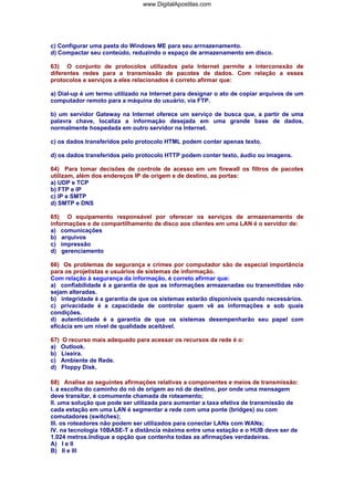 c) Configurar uma pasta do Windows ME para seu arrnazenamento.
d) Compactar seu conteúdo, reduzindo o espaço de armazenamento em disco.
63) O conjunto de protocolos utilizados pela Internet permite a interconexão de
diferentes redes para a transmissão de pacotes de dados. Com relação a esses
protocolos e serviços a eles relacionados é correto afirmar que:
a) Dial-up é um termo utilizado na Internet para designar o ato de copiar arquivos de um
computador remoto para a máquina do usuário, via FTP.
b) um servidor Gateway na Internet oferece um serviço de busca que, a partir de uma
palavra chave, localiza a informação desejada em uma grande base de dados,
normalmente hospedada em outro servidor na Internet.
c) os dados transferidos pelo protocolo HTML podem conter apenas texto.
d) os dados transferidos pelo protocolo HTTP podem conter texto, áudio ou imagens.
64) Para tomar decisões de controle de acesso em um firewall os filtros de pacotes
utilizam, além dos endereços IP de origem e de destino, as portas:
a) UDP e TCP
b) FTP e IP
c) IP e SMTP
d) SMTP e DNS
65) O equipamento responsável por oferecer os serviços de armazenamento de
informações e de compartilhamento de disco aos clientes em uma LAN é o servidor de:
a) comunicações
b) arquivos
c) impressão
d) gerenciamento
66) Os problemas de segurança e crimes por computador são de especial importância
para os projetistas e usuários de sistemas de informação.
Com relação à segurança da informação, é correto afirmar que:
a) confiabilidade é a garantia de que as informações armazenadas ou transmitidas não
sejam alteradas.
b) integridade é a garantia de que os sistemas estarão disponíveis quando necessários.
c) privacidade é a capacidade de controlar quem vê as informações e sob quais
condições.
d) autenticidade é a garantia de que os sistemas desempenharão seu papel com
eficácia em um nível de qualidade aceitável.
67) O recurso mais adequado para acessar os recursos da rede é o:
a) Outlook.
b) Lixeira.
c) Ambiente de Rede.
d) Floppy Disk.
68) Analise as seguintes afirmações relativas a componentes e meios de transmissão:
I. a escolha do caminho do nó de origem ao nó de destino, por onde uma mensagem
deve transitar, é comumente chamada de roteamento;
II. uma solução que pode ser utilizada para aumentar a taxa efetiva de transmissão de
cada estação em uma LAN é segmentar a rede com uma ponte (bridges) ou com
comutadores (switches);
III. os roteadores não podem ser utilizados para conectar LANs com WANs;
IV. na tecnologia 10BASE-T a distância máxima entre uma estação e o HUB deve ser de
1.024 metros.Indique a opção que contenha todas as afirmações verdadeiras.
A) I e II
B) II e III
www.DigitalApostilas.com
 