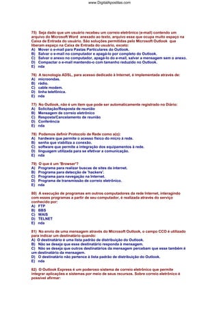 75) Seja dado que um usuário recebeu um correio eletrônico (e-mail) contendo um
arquivo do Microsoft Word anexado ao texto, arquivo esse que ocupa muito espaço na
Caixa de Entrada do usuário. São soluções permitidas pelo Microsoft Outlook que
liberam espaço na Caixa de Entrada do usuário, exceto:
A) Mover o e-mail para Pastas Particulares do Outlook.
B) Salvar o e-mail no computador e apagá-lo por completo do Outlook.
C) Salvar o anexo no computador, apagá-lo do e-mail, salvar a mensagem sem o anexo.
D) Compactar o e-mail mantendo-o com tamanho reduzido no Outlook.
E) nda
76) A tecnologia ADSL, para acesso dedicado à Internet, é implementada através de:
A) microondas.
B) rádio.
C) cable modem.
D) linha telefônica.
E) nda
77) No Outlook, não é um item que pode ser automaticamente registrado no Diário:
A) Solicitação/Resposta de reunião
B) Mensagem de correio eletrônico
C) Resposta/Cancelamento de reunião
D) Conferência
E) nda
78) Podemos definir Protocolo de Rede como a(o):
A) hardware que permite o acesso físico do micro à rede.
B) senha que viabiliza a conexão.
C) software que permite a integração dos equipamentos à rede.
D) linguagem utilizada para se efetivar a comunicação.
E) nda
79) O que é um 'Browser'?
A) Programa para realizar buscas de sites da internet.
B) Programa para detecção de 'hackers'.
C) Programa para navegação na Internet.
D) Programa de transmissão de correio eletrônico.
E) nda
80) A execução de programas em outros computadores da rede Internet, interagindo
com esses programas a partir de seu computador, é realizada através do serviço
conhecido por:
A) FTP
B) BBS
C) WAIS
D) TELNET
E) nda
81) No envio de uma mensagem através do Microsoft Outlook, o campo CCO é utilizado
para indicar um destinatário quando:
A) O destinatário é uma lista padrão de distribuição do Outlook.
B) Não se deseja que esse destinatário responda à mensagem.
C) Não se deseja que outros destinatários da mensagem percebam que esse também é
um destinatário da mensagem.
D) O destinatário não pertence à lista padrão de distribuição do Outlook.
E) nda
82) O Outlook Express é um poderoso sistema de correio eletrônico que permite
integrar aplicações e sistemas por meio de seus recursos. Sobre correio eletrônico é
possível afirmar:
www.DigitalApostilas.com
 