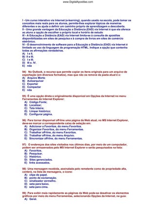 I - Um curso interativo via Internet (e-learning), quando usado na escola, pode tomar os
conceitos mais reais para os alunos, permite-lhes explorar tópicos de maneiras
diferentes e os ajuda a definir um caminho próprio de aprendizagem e descoberta.
II - Uma grande vantagem da Educação a Distância (EAD) via Internet é que ela oferece
ao aluno a opção de escolher o próprio local e horário de estudo
III - A Educação a Distância (EAD) via Internet limita-se à consulta de apostilas
disponibilizadas em sites de pesquisa e à compra de livros em sites de comércio
eletrônico.
IV - O desenvolvimento de software para a Educação a Distância (EAD) via Internet é
limitado ao uso da linguagem de programação HTML. Indique a opção que contenha
todas as afirmações verdadeiras.
A) I e II.
B) II e III.
C) I e III.
D) III e. IV.
E) nda
94) No Outlook, o recurso que permite copiar os itens originais para um arquivo de
exportação (em diversos formatos), mas que não os remove da pasta atual é o:
A) Arquivo Morto
B) Autoarquivar
C) Exportar
D) Compactar
E) nda
95) É uma opção direta e originalmente disponível em Opções da Internet no menu
Ferramentas do Internet Explorer:
A) Código Fonte;
B) Localizar;
C) Tela Inteira;
D) Limpar histórico;
E) Configurar página.
96) Para tornar disponível off-line uma página da Web atual, no MS Internet Explorer,
deve-se marcar a correspondente caixa de seleção em:
A) Adicionar a Favoritos, do menu Favoritos.
B) Organizar Favoritos, do menu Ferramentas.
C) Trabalhar off-line, do menu Favoritos.
D) Trabalhar off-line, do menu Arquivo.
E) Sincronizar off-line, do menu Ferramentas.
97) O endereços dos sites visitados nos últimos dias, por meio de um computador,
podem ser armazenados pelo MS Internet Explorer e serão pesquisados na lista:
A) Favoritos.
B) Pesquisar.
C) Histórico.
D) Sites gerenciados.
E) links acessados.
98) Uma mensagem recebida, assinalada pelo remetente como de propriedade alta,
conterá, na lista de mensagens, o ícone:
A) clipe de papel.
B) ponto de exclamação.
C) sinalizador vermelho.
D) seta para baixo.
E) seta para cima.
99) Para exibir mais rapidamente as páginas da Web pode-se desativar os elementos
gráficos por meio do menu Ferramentas, selecionando Opções da Internet, na guia:
A) Geral.
www.DigitalApostilas.com
 