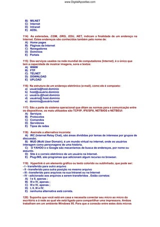 B) MILNET
C) Internet
D) Intranet
E) ADSL
114) As extensões, .COM, .ORG, .EDU, .NET, indicam a finalidade de um endereço na
Internet. Estes endereços são conhecidos também pelo nome de:
A) Home pages
B) Páginas da Internet
C) Navegadores
D) Domínios
E) Portais
115) Dos serviços usados na rede mundial de computadores (Internet), é o único que
tem a capacidade de mostrar imagens, sons e textos:
A) WWW
B) FTP
C) TELNET
D) DOWNLOAD
E) UPLOAD
116) Na estrutura de um endereço eletrônico (e-mail), como ele é composto:
a) usuário@host.domínio
b) host@usuário.dominio
c) usuário.@host.dominio
d) usuário@.host.dominio
e) dominio@usuário.host
117) São a parte do sistema operacional que ditam as normas para a comunicação entre
os dispositivos, os mais utilizados são TCP/IP, IPX/SPX, NETBIOS e NETBEUI:
A) Serviços
B) Protocolos
C) Comandos
D) Servidores
E) Tipos de redes
118) Assinale a alternativa incorreta:
A) IRC (Internet Relay Chat), são áreas divididas por temas de interesse por grupos de
discussão.
B) MUD (Multi User Domain), é um mundo virtual na internet, onde os usuários
interagem como personagens de uma história.
C) O YAHOO e o Google são mecanismos de busca de endereços, por nome ou
assunto.
D) Site é o correio eletrônico de um usuário na Internet.
E) Plug-INS, são programas que adicionam algum recurso no browser.
119) Hyperlink é um elemento gráfico ou texto colorido ou sublinhado, que pode ser:
- l - transferido para outro arquivo
- ll - transferido para outra posição no mesmo arquivo
- lll - transferido para arquivos na sua Intranet ou na Internet
- lV - adicionado aos arquivos a serem transferidos . Estão corretos:
A) I e II, apenas ;
B) III e IV, apenas ;
C) III e IV, apenas ;
D) I, II, III e IV;
E) nenhuma alternativa está correta.
120) Suponha que você está em casa e necessita conectar seu micro ao micro do
escritório e à rede ao qual ele está ligado para compartilhar uma impressora. Ambos
trabalham em um ambiente Windows 95. Para que a conexão entre estes dois micros
www.DigitalApostilas.com
 