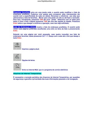 Organizar favoritos: entra em uma janela onde o usuário pode modificar a lista de
endereços prediletos. Podemos criar pastas para armazenar sites interessantes (de
acordo com a especificidade de cada um deles). Renomear a referência aos sites que
adicionamos a lista de favoritos, , Mover para uma pasta um site ou até fazer a exclusão.
Para isso, inicialmente, pressione TAB até ouvir janela . Selecione com as setas para
baixo e cima o link e depois pressione TAB até uma das opções já citadas. Pressione
Enter sobre a que desejar e confirme a operação, caso isso seja solicitado;
Lista de Endereços (links): mostra a lista de endereços prediletos. O usuário pode
visitar suas páginas preferidas escolhendo uma entre os itens da lista e pressionando
Enter.
Estando em uma página por você acessada, caso queira consultar sua lista de
endereços favoritos, basta pressionar ALT + f. Desça com a seta até o link que deseja e
tecle Enter.
Imprime a página atual.
Opções de letras.
Entra no Internet Mail, que é o programa de correio eletrônico
Arquivos de Internet Temporários:
É necessária a remoção periódica dos Arquivos de Internet Temporários, por questões
de segurança e garantia a privacidade das suas informações pessoais e de navegação.
www.DigitalApostilas.com
 