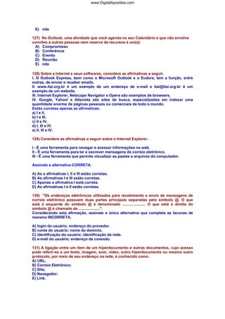 E) nda
127) No Outlook, uma atividade que você agenda no seu Calendário e que não envolve
convites a outras pessoas nem reserva de recursos é um(a):
A) Compromisso
B) Conferência
C) Evento
D) Reunião
E) nda
128) Sobre a Internet e seus softwares, considere as afirmativas a seguir.
I. O Outlook Express, bem como o Microsoft Outlook e o Eudora, tem a função, entre
outras, de enviar e receber emails.
II. www.itai.org.br é um exemplo de um endereço de e-mail e itai@itai.org.br é um
exemplo de um website.
III. Internet Explorer, Netscape Navigator e Opera são exemplos de browsers.
IV. Google, Yahoo! e Altavista são sites de busca, especializados em indexar uma
quantidade enorme de páginas pessoais ou comerciais de todo o mundo.
Estão corretas apenas as afirmativas:
a) I e II.
b) I e III.
c) II e IV.
d) I, III e IV.
e) II, III e IV.
129) Considere as afirmativas a seguir sobre o Internet Explorer.
I - É uma ferramenta para navegar e acessar informações na web.
II - É uma ferramenta para ler e escrever mensagens de correio eletrônico.
III - É uma ferramenta que permite visualizar as pastas e arquivos do computador.
Assinale a alternativa CORRETA.
A) As a afirmativas I, II e III estão corretas.
B) As afirmativas I e III estão corretas.
C) Apenas a afirmativa I está correta.
D) As afirmativas I e II estão corretas.
130) "Os endereços eletrônicos utilizados para recebimento e envio de mensagens de
correio eletrônico possuem duas partes principais separadas pelo símbolo @. O que
está à esquerda do símbolo @ é denominado ...................... O que está à direita do
símbolo @ é chamado de ....................".
Considerando esta afirmação, assinale a única alternativa que completa as lacunas de
maneira INCORRETA.
A) login do usuário; endereço do provedor.
B) conta do usuário; nome do domínio.
C) identificação do usuário; identificação da rede.
D) e-mail do usuário; endereço da conexão.
131) A ligação entre um item de um hiperdocumento e outros documentos, cujo acesso
pode referir-se a um texto, imagem, som, vídeo, outro hiperdocumento ou mesmo outro
protocolo, por meio de seu endereço na rede, é conhecido como:
A) URL;
B) Correio Eletrônico;
C) Site;
D) Navegador;
E) Link.
www.DigitalApostilas.com
 
