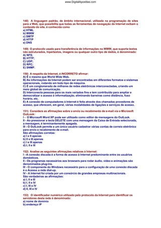 148) A linguagem padrão, de âmbito internacional, utilizada na programação de sites
para a Web, que possibilita que todas as ferramentas de navegação da Internet exibam o
conteúdo do site, é conhecida como
a) HTML
b) WWW
c) SMTP
d) HTTP
e) DNS
149) O protocolo usado para transferência de informações no WWW, que suporta textos
não estruturados, hipertextos, imagens ou qualquer outro tipo de dados, é denominado:
A) NFS;
B) HTTP;
C) UDP;
D) RPC;
E) SNMP.
150) A respeito da Internet, é INCORRETO afirmar:
A) É o mesmo que World Wide Web.
B) As informações da Internet podem ser encontradas em diferentes formatos e sistemas
operacionais, rodando em todo tipo de máquina.
C) É um conglomerado de milhares de redes eletrônicas interconectadas, criando um
meio global de comunicação.
D) Interconecta pessoas para os mais variados fins e tem contribuído para ampliar e
democratizar o acesso à informatização, eliminando barreiras como distância, fuso
horário, etc.
E) A conexão de computadores à Internet é feita através dos chamados provedores de
acesso, que oferecem, em geral, várias modalidades de ligações e serviços de acesso.
151) Considere as afirmações sobre o envio ou recebimento de e-mail via o Microsoft
OutLook:
I - O Microsoft Word XP pode ser utilizado como editor de mensagens do OutLook.
II - Ao pressionar a tecla DELETE com uma mensagem da Caixa de Entrada selecionada,
a mensagem, é terminantemente apagada.
III - O OutLook permite a um único usuário cadastrar várias contas de correio eletrônico
para envio e recebimento de e-mail.
São afirmações corretas:
a) I e II apenas
b) II e III apenas
c) I e III apenas
d) I, II e III
152) Analise as seguintes afirmações relativas à Internet:
I - A conexão discada é a forma de acesso à Internet predominante entre os usuários
domésticos.
II - Os programas necessários aos browsers para rodar áudio, vídeo e animações são
denominados plug-ins.
III - O componente do Windows necessário para a configuração de uma conexão discada
é o Acesso a rede dial-up.
IV - A Internet foi criada por um consórcio de grandes empresas multinacionais.
São verdadeiras as afirmações:
a) I, II e III
b) I, II e IV
c) I, III e IV
d) II, III e IV
153) O identificador numérico utilizado pelo protocolo da Internet para identificar os
servidores desta rede é denominado:
a) nome de domínio
b) endereço IP
www.DigitalApostilas.com
 