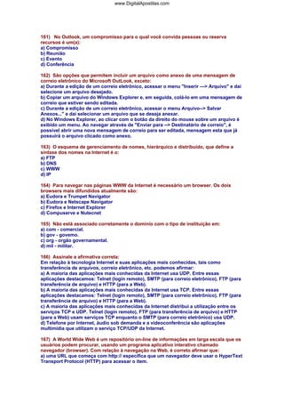 161) No Outlook, um compromisso para o qual você convida pessoas ou reserva
recursos é um(a):
a) Compromisso
b) Reunião
c) Evento
d) Conferência
162) São opções que permitem incluir um arquivo como anexo de uma mensagem de
correio eletrônico do Microsoft OutLook, exceto:
a) Durante a edição de um correio eletrônico, acessar o menu "Inserir ---> Arquivo" e daí
selecione um arquivo desejado.
b) Copiar um arquivo do Windows Explorer e, em seguida, colá-lo em uma mensagem de
correio que estiver sendo editada.
c) Durante a edição de um correio eletrônico, acessar o menu Arquivo--> Salvar
Anexos..." e daí selecionar um arquivo que se deseja anexar.
d) No Windows Explorer, ao clicar com o botão da direito do mouse sobre um arquivo é
exibido um menu. Ao navegar através de "Enviar para --> Destinatário de correio", é
possível abrir uma nova mensagem de correio para ser editada, mensagem esta que já
possuirá o arquivo clicado como anexo.
163) O esquema de gerenciamento de nomes, hierárquico e distribuído, que define a
sintaxe dos nomes na Internet é o:
a) FTP
b) DNS
c) WWW
d) IP
164) Para navegar nas páginas WWW da Internet é necessário um browser. Os dois
browsers mais difundidos atualmente são:
a) Eudora e Trumpet Navigator
b) Eudora e Netscape Navigator
c) Firefox e Internet Explorer
d) Compuserve e Nutecnet
165) Não está associado corretamente o domínio com o tipo de instituição em:
a) com - comercial.
b) gov - govemo.
c) org - orgão governamental.
d) mil - militar.
166) Assinale a afirmativa correta:
Em relação à tecnologia Internet e suas aplicações mais conhecidas, tais como
transferência de arquivos, correio eletrônico, etc. podemos afirmar:
a) A maioria das aplicações mais conhecidas da Internet usa UDP. Entre essas
aplicações destacamos: Telnet (login remoto), SMTP (para correio eletrônico), FTP (para
transferência de arquivo) e HTTP (para a Web).
b) A maioria das aplicações mais conhecidas da Internet usa TCP. Entre essas
aplicações destacamos: Telnet (login remoto), SMTP (para correio eletrônico), FTP (para
transferência de arquivo) e HTTP (para a Web).
c) A maioria das aplicações mais conhecidas da Internet distribui a utilização entre os
serviços TCP e UDP. Telnet (login remoto), FTP (para transferência de arquivo) e HTTP
(para a Web) usam serviços TCP enquanto o SMTP (para correio eletrônico) usa UDP.
d) Telefone por Internet, áudio sob demanda e a videoconferência são aplicações
multimídia que utilizam o serviço TCP/UDP da Internet.
167) A World Wide Web é um repositório on-line de informações em larga escala que os
usuários podem procurar, usando um programa aplicativo interativo chamado
navegador (browser). Com relação à navegação na Web, é correto afirmar que:
a) uma URL que começa com http:// especifica que um navegador deve usar o HyperText
Transport Protocol (HTTP) para acessar o item.
www.DigitalApostilas.com
 