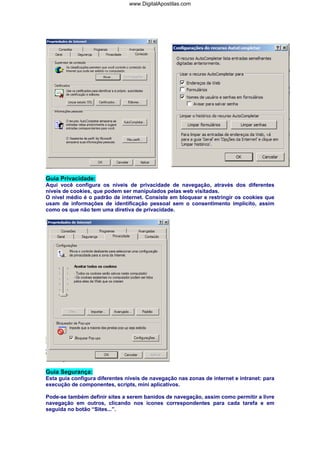 www.DigitalApostilas.com

Guia Privacidade:
Aqui você configura os níveis de privacidade de navegação, através dos diferentes
níveis de cookies, que podem ser manipulados pelas web visitadas.
O nível médio é o padrão de internet. Consiste em bloquear e restringir os cookies que
usam de informações de identificação pessoal sem o consentimento implícito, assim
como os que não tem uma diretiva de privacidade.

Guia Segurança:
Esta guia configura diferentes níveis de navegação nas zonas de internet e intranet: para
execução de componentes, scripts, mini aplicativos.
Pode-se também definir sites a serem banidos de navegação, assim como permitir a livre
navegação em outros, clicando nos ícones correspondentes para cada tarefa e em
seguida no botão “Sites...”.

 