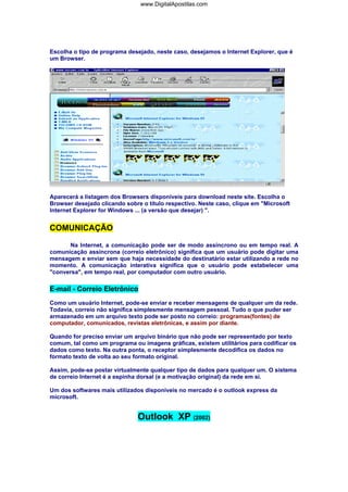 www.DigitalApostilas.com

Escolha o tipo de programa desejado, neste caso, desejamos o Internet Explorer, que é
um Browser.

Aparecerá a listagem dos Browsers disponíveis para download neste site. Escolha o
Browser desejado clicando sobre o título respectivo. Neste caso, clique em "Microsoft
Internet Explorer for Windows ... (a versão que desejar) ".

COMUNICAÇÃO
Na Internet, a comunicação pode ser de modo assíncrono ou em tempo real. A
comunicação assíncrona (correio eletrônico) significa que um usuário pode digitar uma
mensagem e enviar sem que haja necessidade do destinatário estar utilizando a rede no
momento. A comunicação interativa significa que o usuário pode estabelecer uma
"conversa", em tempo real, por computador com outro usuário.

E-mail - Correio Eletrônico
Como um usuário Internet, pode-se enviar e receber mensagens de qualquer um da rede.
Todavia, correio não significa simplesmente mensagem pessoal. Tudo o que puder ser
armazenado em um arquivo texto pode ser posto no correio: programas(fontes) de
computador, comunicados, revistas eletrônicas, e assim por diante.
Quando for preciso enviar um arquivo binário que não pode ser representado por texto
comum, tal como um programa ou imagens gráficas, existem utilitários para codificar os
dados como texto. Na outra ponta, o receptor simplesmente decodifica os dados no
formato texto de volta ao seu formato original.
Assim, pode-se postar virtualmente qualquer tipo de dados para qualquer um. O sistema
de correio Internet é a espinha dorsal (e a motivação original) da rede em si.
Um dos softwares mais utilizados disponíveis no mercado é o outlook express da
microsoft.

Outlook XP (2002)

 