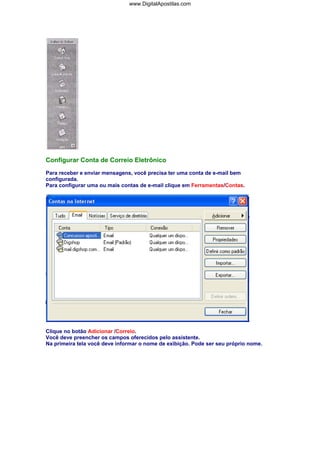 www.DigitalApostilas.com

Configurar Conta de Correio Eletrônico
Para receber e enviar mensagens, você precisa ter uma conta de e-mail bem
configurada.
Para configurar uma ou mais contas de e-mail clique em Ferramentas/Contas.

Clique no botão Adicionar /Correio.
Você deve preencher os campos oferecidos pelo assistente.
Na primeira tela você deve informar o nome de exibição. Pode ser seu próprio nome.

 