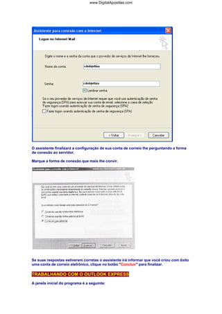 www.DigitalApostilas.com

O assistente finalizará a configuração de sua conta de correio lhe perguntando a forma
de conexão ao servidor.
Marque a forma de conexão que mais lhe convir.

Se suas respostas estiverem corretas o assistente irá informar que você criou com êxito
uma conta de correio eletrônico, clique no botão "Concluir" para finalizar.

TRABALHANDO COM O OUTLOOK EXPRESS
A janela inicial do programa é a seguinte:

 