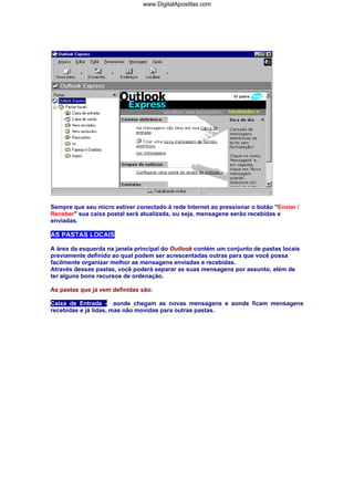 www.DigitalApostilas.com

Sempre que seu micro estiver conectado à rede Internet ao pressionar o botão "Enviar /
Receber" sua caixa postal será atualizada, ou seja, mensagens serão recebidas e
enviadas.

AS PASTAS LOCAIS
A área da esquerda na janela principal do Outlook contém um conjunto de pastas locais
previamente definido ao qual podem ser acrescentadas outras para que você possa
facilmente organizar melhor as mensagens enviadas e recebidas.
Através dessas pastas, você poderá separar as suas mensagens por assunto, além de
ter alguns bons recursos de ordenação.
As pastas que já vem definidas são:
Caixa de Entrada - aonde chegam as novas mensagens e aonde ficam mensagens
recebidas e já lidas, mas não movidas para outras pastas.

 