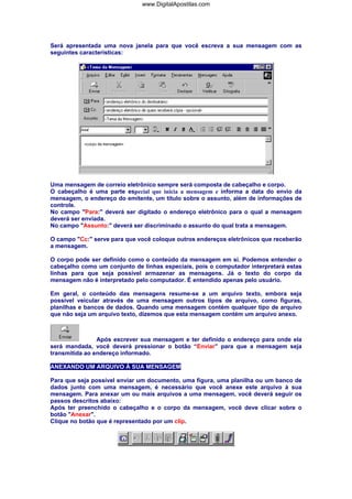 www.DigitalApostilas.com

Será apresentada uma nova janela para que você escreva a sua mensagem com as
seguintes características:

Uma mensagem de correio eletrônico sempre será composta de cabeçalho e corpo.
O cabeçalho é uma parte especial que inicia a mensagem e informa a data do envio da
mensagem, o endereço do emitente, um título sobre o assunto, além de informações de
controle.
No campo "Para:" deverá ser digitado o endereço eletrônico para o qual a mensagem
deverá ser enviada.
No campo "Assunto:" deverá ser discriminado o assunto do qual trata a mensagem.
O campo "Cc:" serve para que você coloque outros endereços eletrônicos que receberão
a mensagem.
O corpo pode ser definido como o conteúdo da mensagem em si. Podemos entender o
cabeçalho como um conjunto de linhas especiais, pois o computador interpretará estas
linhas para que seja possível armazenar as mensagens. Já o texto do corpo da
mensagem não é interpretado pelo computador. É entendido apenas pelo usuário.
Em geral, o conteúdo das mensagens resume-se a um arquivo texto, embora seja
possível veicular através de uma mensagem outros tipos de arquivo, como figuras,
planilhas e bancos de dados. Quando uma mensagem contém qualquer tipo de arquivo
que não seja um arquivo texto, dizemos que esta mensagem contém um arquivo anexo.

Após escrever sua mensagem e ter definido o endereço para onde ela
será mandada, você deverá pressionar o botão “Enviar” para que a mensagem seja
transmitida ao endereço informado.
ANEXANDO UM ARQUIVO À SUA MENSAGEM
Para que seja possível enviar um documento, uma figura, uma planilha ou um banco de
dados junto com uma mensagem, é necessário que você anexe este arquivo à sua
mensagem. Para anexar um ou mais arquivos a uma mensagem, você deverá seguir os
passos descritos abaixo:
Após ter preenchido o cabeçalho e o corpo da mensagem, você deve clicar sobre o
botão "Anexar".
Clique no botão que é representado por um clip.

 