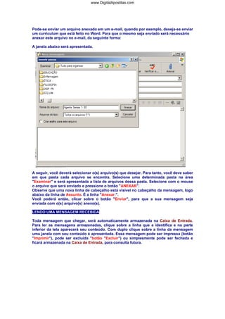 www.DigitalApostilas.com

Pode-se enviar um arquivo anexado em um e-mail, quando por exemplo, deseja-se enviar
um curriculum que está feito no Word. Para que o mesmo seja enviado será necessário
anexar este arquivo no e-mail, da seguinte forma:
A janela abaixo será apresentada.

A seguir, você deverá selecionar o(s) arquivo(s) que desejar. Para tanto, você deve saber
em que pasta cada arquivo se encontra. Selecione uma determinada pasta na área
"Examinar" e será apresentada a lista de arquivos dessa pasta. Selecione com o mouse
o arquivo que será enviado e pressione o botão "ANEXAR".
Observe que uma nova linha de cabeçalho está visível no cabeçalho da mensagem, logo
abaixo da linha de Assunto. É a linha "Anexar:".
Você poderá então, clicar sobre o botão "Enviar", para que a sua mensagem seja
enviada com o(s) arquivo(s) anexo(s).
LENDO UMA MENSAGEM RECEBIDA
Toda mensagem que chegar, será automaticamente armazenada na Caixa de Entrada.
Para ler as mensagens armazenadas, clique sobre a linha que a identifica e na parte
inferior da tela aparecerá seu conteúdo. Com duplo clique sobre a linha da mensagem
uma janela com seu conteúdo é apresentada. Essa mensagem pode ser impressa (botão
"Imprimir"), pode ser excluída "botão "Excluir") ou simplesmente pode ser fechada e
ficará armazenada na Caixa de Entrada, para consulta futura.

 
