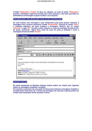 www.DigitalApostilas.com

O botão "Responder a Todos" só deve ser utilizado, ao invés do botão "Responder",
quando a mensagem original foi enviada para várias pessoas e você quer que todos os
destinatários da mensagem original recebam a sua resposta.
ENCAMINHANDO UMA MENSAGEM PARA OUTRO DESTINATÁRIO
Se você recebeu uma mensagem e quer retransmití-a para outra pessoa, selecione a
mensagem com o mouse e pressione o botão "Encaminhar". Prencha no campo "Para:"
o endereço eletrônico de quem receberá a mensagem. Observe que no campo
"Assunto:" a sigla "En:" precede o título original e o corpo da mensagem já está pronto.
Se quiser acrescente algum texto antes do início do texto já existente e envie a
mensagem através do botão "Enviar".

CRIANDO PASTAS
De modo semelhante ao Windows Explorer pastas podem ser criadas para organizar
melhor as mensagens recebidas e enviadas.
Por exemplo, é possível criar uma pasta Turismo para armazenar mensagens recebidas e
enviadas sobre esse tema. Se o número de mensagens de cada tipo é grande podem ser
criadas duas sub-pastas dentro da pasta Turismo.

 