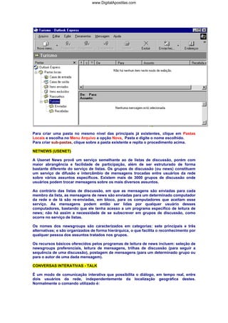 www.DigitalApostilas.com

Para criar uma pasta no mesmo nível das principais já existentes, clique em Pastas
Locais e escolha no Menu Arquivo a opção Nova, Pasta e digite o nome escolhido.
Para criar sub-pastas, clique sobre a pasta existente e repita o procedimento acima.
NETNEWS (USENET)
A Usenet News provê um serviço semelhante ao de listas de discussão, porém com
maior abrangência e facilidade de participação, além de ser estruturado de forma
bastante diferente do serviço de listas. Os grupos de discussão (ou news) constituem
um serviço de difusão e intercâmbio de mensagens trocadas entre usuários da rede
sobre vários assuntos específicos. Existem mais de 3000 grupos de discussão onde
usuários podem trocar mensagens sobre os mais diversos assuntos.
Ao contrário das listas de discussão, em que as mensagens são enviadas para cada
membro da lista, as mensagens de news são enviadas para um determinado computador
da rede e de lá são re-enviadas, em bloco, para os computadores que aceitam esse
serviço. As mensagens podem então ser lidas por qualquer usuário desses
computadores, bastando que ele tenha acesso a um programa específico de leitura de
news; não há assim a necessidade de se subscrever em grupos de discussão, como
ocorre no serviço de listas.
Os nomes dos newsgroups são caracterizados em categorias: sete principais e três
alternativas; e são organizados de forma hierárquica, o que facilita o reconhecimento por
qualquer pessoa dos assuntos tratados nos grupos.
Os recursos básicos oferecidos pelos programas de leitura de news incluem: seleção de
newsgroups preferenciais, leitura de mensagens, trilhas de discussão (para seguir a
sequência de uma discussão), postagem de mensagens (para um determinado grupo ou
para o autor de uma dada mensagem).
CONVERSAS INTERATIVAS - TALK
É um modo de comunicação interativa que possibilita o diálogo, em tempo real, entre
dois usuários da rede, independentemente da localização geográfica destes.
Normalmente o comando utilizado é:

 