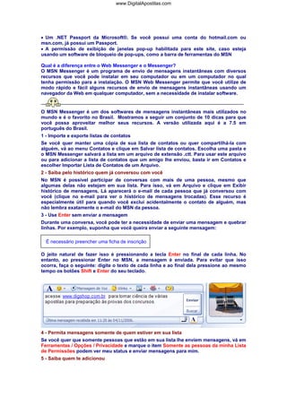 www.DigitalApostilas.com

• Um .NET Passport da Microsoft®. Se você possui uma conta do hotmail.com ou
msn.com, já possui um Passport.
• A permissão de exibição de janelas pop-up habilitada para este site, caso esteja
usando um software de bloqueio de pop-ups, como a barra de ferramentas do MSN
Qual é a diferença entre o Web Messenger e o Messenger?
O MSN Messenger é um programa de envio de mensagens instantâneas com diversos
recursos que você pode instalar em seu computador ou em um computador no qual
tenha permissão para a instalação. O MSN Web Messenger permite que você utilize de
modo rápido e fácil alguns recursos de envio de mensagens instantâneas usando um
navegador da Web em qualquer computador, sem a necessidade de instalar software.

O MSN Messenger é um dos softwares de mensagens instantâneas mais utilizados no
mundo e é o favorito no Brasil. Mostramos a seguir um conjunto de 10 dicas para que
você possa aproveitar melhor seus recursos. A versão utilizada aqui é a 7.5 em
português do Brasil.
1 - Importe e exporte listas de contatos
Se você quer manter uma cópia de sua lista de contatos ou quer compartilhá-la com
alguém, vá ao menu Contatos e clique em Salvar lista de contatos. Escolha uma pasta e
o MSN Messenger salvará a lista em um arquivo de extensão .ctt. Para usar este arquivo
ou para adicionar a lista de contatos que um amigo lhe enviou, basta ir em Contatos e
escolher Importar Lista de Contatos de um Arquivo.
2 - Saiba pelo histórico quem já conversou com você
No MSN é possível participar de conversas com mais de uma pessoa, mesmo que
algumas delas não estejam em sua lista. Para isso, vá em Arquivo e clique em Exibir
histórico de mensagens. Lá aparecerá o e-mail de cada pessoa que já conversou com
você (clique no e-mail para ver o histórico de mensagens trocadas). Esse recurso é
especialmente útil para quando você exclui acidentalmente o contato de alguém, mas
não lembra exatamente o e-mail do MSN da pessoa.
3 - Use Enter sem enviar a mensagem
Durante uma conversa, você pode ter a necessidade de enviar uma mensagem e quebrar
linhas. Por exemplo, suponha que você queira enviar a seguinte mensagem:
É necessário preencher uma ficha de inscrição
O jeito natural de fazer isso é pressionando a tecla Enter no final de cada linha. No
entanto, ao pressionar Enter no MSN, a mensagem é enviada. Para evitar que isso
ocorra, faça o seguinte: digite o texto de cada linha e ao final dela pressione ao mesmo
tempo os botões Shift e Enter do seu teclado.

4 - Permita mensagens somente de quem estiver em sua lista
Se você quer que somente pessoas que estão em sua lista lhe enviem mensagens, vá em
Ferramentas / Opções / Privacidade e marque o item Somente as pessoas da minha Lista
de Permissões podem ver meu status e enviar mensagens para mim.
5 - Saiba quem te adicionou

 