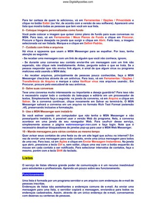 www.DigitalApostilas.com

Para ter certeza de quem te adicionou, vá em Ferramentas / Opções / Privacidade e
clique no botão Exibir (ou Ver, de acordo com a versão de seu software). Aparecerá uma
lista que mostra todas as pessoas que tem você em sua lista.
6 - Coloque imagens personalizadas como fundo
Você pode colocar a imagem que quiser como plano de fundo para suas conversas no
MSN. Para isso, vá em Ferramentas / Meus Planos de Fundo e clique em Procurar.
Procure a figura desejada na janela que surgir e clique em Abrir. Feito isso, a imagem
selecionada vai ser listada. Marque-a e clique em Definir Padrão.
7 - Cuidado com links e arquivos
Há vírus e spywares que usam o MSN Messenger para se espalhar. Por isso, tenha
atenção ao seguinte:
- Se receber uma mensagem com um link de alguém que você não conhece, ignore;
- Se durante uma conversa seu contato enviar-lhe um mensagem com um link não
esperado, não clique nele imediatamente. Antes, pergunte sobre o que se trata. Se a
pessoa responder que não enviou link algum, é sinal de que algum vírus ou programa
malicioso está usando o MSN dela;
- Ao receber arquivos, principalmente de pessoas pouco conhecidas, faça o MSN
Messenger checá-los através de um antivírus. Para isso, vá em Ferramentas / Opções /
Transferência de Arquivo e marque a caixa Verificar vírus nos arquivos usando:. Em
Procurar, procure pelo executável de seu antivírus.
8 - Salve suas conversas
Teve uma conversa muito interessante ou importante e deseja guardá-la? Para isso não
é necessário copiar todo o conteúdo do bate-papo e editá-lo em um processador de
textos. Simplesmente faça o seguinte: na janela da conversa, vá em Arquivo e clique em
Salvar. Se a conversa continuar, clique novamente em Salvar ao terminá-la. O MSN
Messenger salvará a conversa em um arquivo no formato Rich Text Format (extensão
.rtf), preservando inclusive a formatação.
9 - Use o MSN Messenger sem instalá-lo
Se você estiver usando um computador que não tenha o MSN Messenger e não
possa/queira instalá-lo, é possível usar a versão Web do programa. Nela, a conversa
acontece em uma janela de seu navegador Web. Para usufruir desse serviço,
simplesmente acesse a página webmessenger.msn.com e faça login. Note que é
necessário desativar bloqueadores de janelas pop-up para usar o MSN Web Messenger.
10 - Mande mensagens para vários contatos ao mesmo tempo
Quer avisar seus contatos de uma festa ou de um site legal que achou na internet? Em
vez de enviar uma mensagem para cada contato, envie uma única mensagem para todos
de uma vez. Para isso, vá em Ações e clique em Enviar Mensagem Instantânea. Na janela
que abrir, pressione a tecla Ctrl e, sem soltar, clique uma vez com o botão esquerdo do
mouse em cada contato a ser notificado. Para selecionar intervalos de contatos, faça o
mesmo, porém com a tecla Shift do teclado.

Listas
O serviço de listas oferece grande poder de comunicação e é um recurso inestimável
para estudantes e profissionais. Aprenda um pouco sobre seu funcionamento.

Funcionamento
Uma lista é formada por um programa servidor e um arquivo com endereços de e-mail de
pessoas inscritas.
Endereços de listas são semelhantes a endereços comuns de e-mail. Ao enviar uma
mensagem para uma lista, o servidor copiará a mensagem, enviando-a para todos os
endereços cadastrados. Assim, através de um único endereço de e-mail, conversamos
com dezenas ou centenas de pessoas.

 