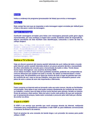 www.DigitalApostilas.com

Sender:
Indica o endereço do programa (processador de listas) que enviou a mensagem.

Reply-To:
Este campo faz com que as respostas a esta mensagem sejam enviadas por default para
a lista e não para o autor da mensagem.

Origem da mensagem
Confundir mensagens enviadas para listas com mensagens pessoais pode gerar algum
mal-entendido, por isso verifique a origem dos e-mails recebidos antes de respondê-los.
Alguns servidores de lista facilitam esta identificação, colocando o nome da lista no
campo Subject:
Date: Fri, 19 May 1995 21:12:45 +0000
Sender: nome-proc-lista@endereco-lista.br
From: fulano@endereco.br (Fulano de Tal)
To: nome-lista@endereco-lista.br
Reply-To: nome-lista@endereco-lista.br
Subject: [Lista-L] Assunto
Content-Lenght: 600
.

Rádios e TV`s On-line
Hoje em dia já é possível até mesmo assistir televisão de ouvir rádios de todo o mundo
pela Internet, porém assistir televisão ainda é um pouco precário devido a necessidade
de altas velocidades de conexão para a transmissão de áudio e vídeo. Tendo dessa
forma maior abrangência aos usuários de linhas ISDN.
Já as rádios mundiais, essas sim tem qualidade excelente, podendo ser comparadas as
comuns difusoras que existem em todo o mundo. As rádios na Internet fazem o maior
sucesso pois, lhe possibilita ouvir tipos de música de todo o lugar do planeta sem sair
do conforto de sua casa ou de seu trabalho, mas para isso é necessário possuir uma
placa de som e caixas de som não importando o fabricante.

Compras
Fazer compras na Internet está se tornando cada vez mais comum, devido as facilidades
encontradas. Uma delas é que você pode comprar diretamente do conforto de sua casa
ou trabalho, a outra é que as lojas on-line nunca fecham para almoço, feriado ou mesmo
finais de semana e dias santos. Além de tudo é muito mais prático do que sair andando
por aí pesquisando preços, basta estar conectado e procurar pela rede toda por ofertas
de encher os olhos.

O que é o VOIP?
O VOIP é um serviço que permite que você converse através da Internet, realizando
chamadas para computadores conectados a rede VOIP ou para telefones convencionais
e celulares do Brasil e do exterior.
Você só precisa de uma conexão de banda larga e um provedor de acesso para poder
utilizar o VOIP.

 