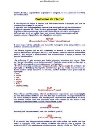 www.DigitalApostilas.com

Internet. Porém, é surpreendente as proporções atingidas por esse verdadeiro fenômeno
em nível mundial.

Protocolos da Internet
É um conjunto de regras e padrões que descrevem modos e operação para que os
computadores possam trocar dados.
A Internet é uma Rede baseada no sistema Unix, sendo estruturada de acordo com o
modelo de camadas OSI - Open Systems Interconnect. Esse modelo revolucionou a
interligação de computadores, através da independência entre os fornecedores de
software, pois prevê um padrão rígido para conexão de computadores em vários
aspectos, desde a ligação física até a ligação de aplicações.

TCP / IP
(Transmission Control Protocol / Internet Protocol)
É uma língua híbrida utilizada para transmitir mensagens entre computadores com
sistemas operacionais diferentes.
Na Internet, supondo que se está acessando via Modem, as camadas Física e de
Ligação são deixadas a cargo da RS-232-C e do Modem. A camada de Rede é controlada
pelo IP, que designa o endereçamento dos computadores e regula o formato dos
pacotes de mensagens.
Os endereços IP são formados por quatro números, separados por pontos. Cada
servidor da Internet tem seu próprio endereço IP. Você não tem um endereço fixo, pois o
servidor lhe emprestará um endereço quando você conectar.
O TCP se ocupa das camadas de Transporte, Sessão e Apresentação. Os protocolos de
Aplicação são tratados pelo programa aplicativo que gera ou recebe suas mensagens.
Como existem vários aplicativos na Internet, existem também vários protocolos de
Aplicação:
• Mail,
• Telnet,
• FTP,
• Archie,
• Gopher,
• Wais
• e WWW (HTTP).

SLIP
(Serial Line Internet Protocol)
Protocolo que permite acesso a Internet, sendo um dos responsáveis pela popularização
da rede. Está sendo substituído pelo PPP. Este tipo de conexão é a mais poderosa forma
de acesso à rede por modem, pois o micro passa a ser um node da Internet e não mais
um terminal remoto. Com este protocolo, você roda software no seu micro e este
interage com as informações e outros computadores na Net.

PPP
(Point-to-Point Protocol)
Protocolo que permite acesso a rede com interfaces gráficas.

UUCP
(Unix to Unix Copy Protocol)
É um método para designar computadores que não estão on-line com a rede, mas que
usam o protocolo UUCP para manter conexões intermitentes com a mesma. Os
endereços UUCP são usados para subsistemas que não são (ainda) um "Site" da rede.

 