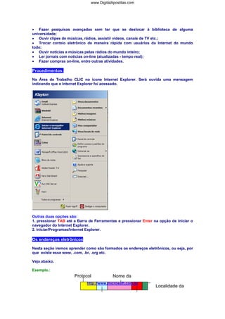www.DigitalApostilas.com

• Fazer pesquisas avançadas sem ter que se deslocar à biblioteca de alguma
universidade;
• Ouvir clipes de músicas, rádios, assistir vídeos, canais de TV etc.;
• Trocar correio eletrônico de maneira rápida com usuários da Internet do mundo
todo;
• Ouvir notícias e músicas pelas rádios do mundo inteiro;
• Ler jornais com notícias on-line (atualizadas - tempo real);
• Fazer compras on-line, entre outras atividades.

Procedimentos:
Na Área de Trabalho CLIC no ícone Internet Explorer. Será ouvida uma mensagem
indicando que o Internet Explorer foi acessado.

Outras duas opções são:
1. pressionar TAB até a Barra de Ferramentas e pressionar Enter na opção de iniciar o
navegador do Internet Explorer.
2. Iniciar/Programas/Internet Explorer.

Os endereços eletrônicos
Nesta seção iremos aprender como são formados os endereços eletrônicos, ou seja, por
que existe esse www, .com, .br, .org etc.
Veja abaixo.
Exemplo.:

Protocol

Nome da

http://www.microsoft.com.br

Localidade da

 