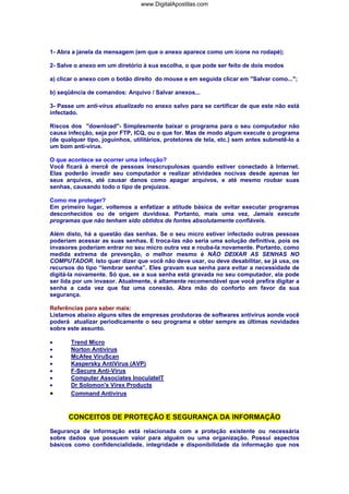 www.DigitalApostilas.com

1- Abra a janela da mensagem (em que o anexo aparece como um ícone no rodapé);
2- Salve o anexo em um diretório à sua escolha, o que pode ser feito de dois modos
a) clicar o anexo com o botão direito do mouse e em seguida clicar em "Salvar como...";
b) seqüência de comandos: Arquivo / Salvar anexos...
3- Passe um anti-vírus atualizado no anexo salvo para se certificar de que este não está
infectado.
Riscos dos "download"- Simplesmente baixar o programa para o seu computador não
causa infecção, seja por FTP, ICQ, ou o que for. Mas de modo algum execute o programa
(de qualquer tipo, joguinhos, utilitários, protetores de tela, etc.) sem antes submetê-lo a
um bom anti-vírus.
O que acontece se ocorrer uma infecção?
Você ficará à mercê de pessoas inescrupulosas quando estiver conectado à Internet.
Elas poderão invadir seu computador e realizar atividades nocivas desde apenas ler
seus arquivos, até causar danos como apagar arquivos, e até mesmo roubar suas
senhas, causando todo o tipo de prejuízos.
Como me proteger?
Em primeiro lugar, voltemos a enfatizar a atitude básica de evitar executar programas
desconhecidos ou de origem duvidosa. Portanto, mais uma vez, Jamais execute
programas que não tenham sido obtidos de fontes absolutamente confiáveis.
Além disto, há a questão das senhas. Se o seu micro estiver infectado outras pessoas
poderiam acessar as suas senhas. E troca-las não seria uma solução definitiva, pois os
invasores poderiam entrar no seu micro outra vez e rouba-la novamente. Portanto, como
medida extrema de prevenção, o melhor mesmo é NÃO DEIXAR AS SENHAS NO
COMPUTADOR. Isto quer dizer que você não deve usar, ou deve desabilitar, se já usa, os
recursos do tipo “lembrar senha”. Eles gravam sua senha para evitar a necessidade de
digitá-la novamente. Só que, se a sua senha está gravada no seu computador, ela pode
ser lida por um invasor. Atualmente, é altamente recomendável que você prefira digitar a
senha a cada vez que faz uma conexão. Abra mão do conforto em favor da sua
segurança.
Referências para saber mais:
Listamos abaixo alguns sites de empresas produtoras de softwares antivírus aonde você
poderá atualizar periodicamente o seu programa e obter sempre as últimas novidades
sobre este assunto.
•
•
•
•
•
•
•

•

Trend Micro
Norton Antivirus
McAfee ViruScan
Kaspersky AntiVírus (AVP)
F-Secure Anti-Virus
Computer Associates InoculateIT
Dr Solomon's Virex Products
Command Antivirus

CONCEITOS DE PROTEÇÃO E SEGURANÇA DA INFORMAÇÃO
Segurança de Informação está relacionada com a proteção existente ou necessária
sobre dados que possuem valor para alguém ou uma organização. Possui aspectos
básicos como confidencialidade, integridade e disponibilidade da informação que nos

 