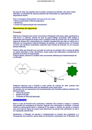 www.DigitalApostilas.com

No caso da rede, isto significa que os dados, enquanto em trânsito, não serão vistos,
alterados, ou extraídos da rede por pessoas não autorizadas ou capturados por
dispositivos ilícitos.
Para a montagem desta política, tem que se ter em conta:
• Riscos associados à falta de segurança;
• Benefícios;
• Custos de implementação dos mecanismos.

Mecanismos de segurança
Firewalls
Definimos o firewall como sendo uma barreira inteligente entre duas redes, geralmente a
rede local e a Internet, através da qual só passa tráfego autorizado. Este tráfego é
examinado pelo firewall em tempo real e a seleção é feita de acordo com um conjunto de
regras de acesso Ele é tipicamente um roteador (equipamento que liga as redes com a
Internet), um computador rodando filtragens de pacotes, um software proxy, um firewallin-a-box (um hardware proprietário específico para função de firewall), ou um conjunto
desses sistemas.
Pode-se dizer que firewall é um conceito ao invés de um produto. Ele é a soma de todas
as regras aplicadas a rede. Geralmente, essas regras são elaboradas considerando as
políticas de acesso da organização.
A figura abaixo, descreve o modelo mais comumente utilizado para implementação de
um firewall:

Podemos observar que o firewall é único ponto de entrada da rede, quando isso
acontece o firewall também pode ser designado como chock point.
De acordo com os mecanismos de funcionamentos dos firewalls podemos destacar três
tipos principais:
•
Filtros de pacotes
• Stateful Firewalls
•
Firewalls em Nível de Aplicação
Filtros de Pacotes
Esse é o tipo de firewall mais conhecido e utilizado. Ele controla a origem e o destino
dos pacotes de mensagens da Internet. Quando uma informação é recebida, o firewall
verifica as informações sobre o endereço IP de origem e destino do pacote e compara
com uma lista de regras de acesso para determinar se pacote está autorizado ou não a
ser repassado através dele.
Atualmente, a filtragem de pacotes é implementada na maioria dos roteadores e é
transparente aos usuários, porém pode ser facilmente contornada com IP Spoofers. Por

 