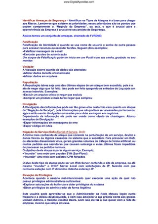 www.DigitalApostilas.com

Identificar Ameaças de Segurança – Identificar os Tipos de Ataques é a base para chegar
aos Riscos. Lembre-se que existem as prioridades; essas prioridades são os pontos que
podem comprometer o “Negócio da Empresa”, ou seja, o que é crucial para a
sobrevivência da Empresa é crucial no seu projeto de Segurança.
Abaixo temos um conjunto de ameaças, chamado de FVRDNE:
Falsificação
Falsificação de Identidade é quando se usa nome de usuário e senha de outra pessoa
para acessar recursos ou executar tarefas. Seguem dois exemplos:
• Falsificar mensagem de e-mail
• Executar pacotes de autenticação
Um ataque de Falsificação pode ter início em um PostIt com sua senha, grudado no seu
monitor.
Violação
A Violação ocorre quando os dados são alterados:
• Alterar dados durante a transmissão
• Alterar dados em arquivos
Repudiação
A Repudiação talvez seja uma das últimas etapas de um ataque bem sucedido, pois é o
ato de negar algo que foi feito. Isso pode ser feito apagando as entradas do Log após um
acesso indevido. Exemplos:
• Excluir um arquivo crítico e negar que excluiu
• Comprar um produto e mais tarde negar que comprou
Divulgação
A Divulgação das Informações pode ser tão grave e/ou custar tão caro quanto um ataque
de “Negação de Serviço”, pois informações que não podiam ser acessadas por terceiros,
agora estão sendo divulgadas ou usadas para obter vantagem em negócios.
Dependendo da informação ela pode ser usada como objeto de chantagem. Abaixo
exemplos de Divulgação:
• Expor informações em mensagens de erro
• Expor código em sites
Negação de Serviço (DoS) (Denial of Service, DoS):
A forma mais conhecida de ataque que consiste na perturbação de um serviço, devido a
danos físicos ou lógicos causados no sistema que o suportam. Para provocar um DoS,
os atacantes disseminam vírus, geram grandes volumes de tráfego de forma artificial, ou
muitos pedidos aos servidores que causam subcarga e estes últimos ficam impedidos
de processar os pedidos normais.
O objetivo deste ataque é parar algum serviço. Exemplo:
• “Inundar” uma rede com pacotes SYN (Syn-Flood)
• “Inundar” uma rede com pacotes ICPM forçados
O alvo deste tipo de ataque pode ser um Web Server contendo o site da empresa, ou até
mesmo “inundar” o DHCP Server Local com solicitações de IP, fazendo com que
nenhuma estação com IP dinâmico obtenha endereço IP.
Elevação de Privilégios
Acontece quando o usuário mal-intencionado quer executar uma ação da qual não
possui privilégios administrativos suficientes:
• Explorar saturações do buffer para obter privilégios do sistema
• Obter privilégios de administrador de forma ilegítima
Este usuário pode aproveitar-se que o Administrador da Rede efetuou logon numa
máquina e a deixou desbloqueada, e com isso adicionar a sua própria conta aos grupos
Domain Admins, e Remote Desktop Users. Com isso ele faz o que quiser com a rede da
empresa, mesmo que esteja em casa.

 