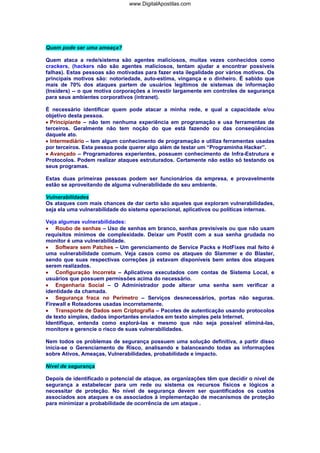 www.DigitalApostilas.com

Quem pode ser uma ameaça?
Quem ataca a rede/sistema são agentes maliciosos, muitas vezes conhecidos como
crackers, (hackers não são agentes maliciosos, tentam ajudar a encontrar possiveis
falhas). Estas pessoas são motivadas para fazer esta ilegalidade por vários motivos. Os
principais motivos são: notoriedade, auto-estima, vingança e o dinheiro. É sabido que
mais de 70% dos ataques partem de usuários legítimos de sistemas de informação
(Insiders) -- o que motiva corporações a investir largamente em controles de segurança
para seus ambientes corporativos (intranet).
É necessário identificar quem pode atacar a minha rede, e qual a capacidade e/ou
objetivo desta pessoa.
• Principiante – não tem nenhuma experiência em programação e usa ferramentas de
terceiros. Geralmente não tem noção do que está fazendo ou das conseqüências
daquele ato.
• Intermediário – tem algum conhecimento de programação e utiliza ferramentas usadas
por terceiros. Esta pessoa pode querer algo além de testar um “Programinha Hacker”.
• Avançado – Programadores experientes, possuem conhecimento de Infra-Estrutura e
Protocolos. Podem realizar ataques estruturados. Certamente não estão só testando os
seus programas.
Estas duas primeiras pessoas podem ser funcionários da empresa, e provavelmente
estão se aproveitando de alguma vulnerabilidade do seu ambiente.
Vulnerabilidades
Os ataques com mais chances de dar certo são aqueles que exploram vulnerabilidades,
seja ela uma vulnerabilidade do sistema operacional, aplicativos ou políticas internas.
Veja algumas vulnerabilidades:
• Roubo de senhas – Uso de senhas em branco, senhas previsíveis ou que não usam
requisitos mínimos de complexidade. Deixar um Postit com a sua senha grudada no
monitor é uma vulnerabilidade.
• Software sem Patches – Um gerenciamento de Service Packs e HotFixes mal feito é
uma vulnerabilidade comum. Veja casos como os ataques do Slammer e do Blaster,
sendo que suas respectivas correções já estavam disponíveis bem antes dos ataques
serem realizados.
• Configuração Incorreta – Aplicativos executados com contas de Sistema Local, e
usuários que possuem permissões acima do necessário.
• Engenharia Social – O Administrador pode alterar uma senha sem verificar a
identidade da chamada.
• Segurança fraca no Perímetro – Serviços desnecessários, portas não seguras.
Firewall e Roteadores usadas incorretamente.
• Transporte de Dados sem Criptografia – Pacotes de autenticação usando protocolos
de texto simples, dados importantes enviados em texto simples pela Internet.
Identifique, entenda como explorá-las e mesmo que não seja possível eliminá-las,
monitore e gerencie o risco de suas vulnerabilidades.
Nem todos os problemas de segurança possuem uma solução definitiva, a partir disso
inicia-se o Gerenciamento de Risco, analisando e balanceando todas as informações
sobre Ativos, Ameaças, Vulnerabilidades, probabilidade e impacto.
Nível de segurança
Depois de identificado o potencial de ataque, as organizações têm que decidir o nível de
segurança a estabelecer para um rede ou sistema os recursos físicos e lógicos a
necessitar de proteção. No nível de segurança devem ser quantificados os custos
associados aos ataques e os associados à implementação de mecanismos de proteção
para minimizar a probabilidade de ocorrência de um ataque .

 