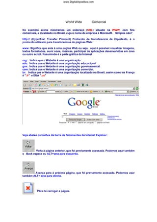 www.DigitalApostilas.com

World Wide

Comercial

No exemplo acima mostramos um endereço (URL) situado na WWW, com fins
comerciais, e localizado no Brasil, cujo o nome da empresa é Microsoft. Simples não?
http:// (HyperText Transfer Protocol) Protocolo de transferencia de Hipertexto, é o
protocolo utilizado para transferencias de páginas Web.
www: Significa que esta é uma página Web ou seja, aqui é possível visualizar imagens,
textos formatados, ouvir sons, músicas, participar de aplicações desenvolvidas em Java
ou outro script. Resumindo é a parte gráfica da Internet
org : Indica que o Website é uma organização.
edu: Indica que o Website é uma organização educacional
gov: Indica que o Website é uma organização governamental.
com: Indica que o Website é uma organização comercial.
br: Indica que o Website é uma organização localizada no Brasil, assim como na França
é ".fr" e EUA ".us"

Veja abaixo os botões da barra de ferramentas do Internet Explorer:

Volta à página anterior, que foi previamente acessada. Podemos usar também
o Back espace ou ALT+seta para esquerda.

Avança para à próxima página, que foi previamente acessada. Podemos usar
também ALT+ seta para direita.

Pára de carregar a página.

 