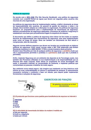 www.DigitalApostilas.com

Políticas de segurança
De acordo com o RFC 2196 (The Site Security Handbook), uma política de segurança
consiste num conjunto formal de regras que devem ser seguidas pelos usuários dos
recursos de uma organização.
As políticas de segurança deve ter implementação realista, e definir claramente as áreas
de responsabilidade dos usuários, do pessoal de gestão de sistemas e redes e da
direção. Deve também adaptar-se a alterações na organização. As políticas de segurança
fornecem um enquadramento para a implementação de mecanismos de segurança,
definem procedimentos de segurança adequados, processos de auditoria à segurança e
estabelecem uma base para procedimentos legais na sequência de ataques.
O documento que define a política de segurança deve deixar de fora todos os aspetos
técnicos de implementação dos mercanismos de segurança, pois essa implementação
pode variar ao longo do tempo. Deve ser também um documento de fácil leitura e
compreensão, além de resumido.
Algumas normas definem aspectos que devem ser levados em consideração ao elaborar
políticas de segurança. Entre essas normas estão a BS 7799 (elaborada pela British
Standards Institution) e a NBR ISO/IEC 17799 (a versão brasileira desta primeira).
Existem duas filosofias por trás de qualquer política de segurança: a proibitiva (tudo que
não é expressamente permitido é proibido) e a permissiva (tudo que não é proibido é
permitido).
Enfim, implantar Segurança em um ambiente não depende só da Tecnologia usada, mas
também dos Processos utilizados na sua implementação e da responsabilidade que as
Pessoas têm neste conjunto. Estar atento ao surgimento de novas tecnologias não
basta, é necessário entender as necessidades do ambiente, e implantar políticas que
conscientizem as pessoas a trabalhar de modo seguro.
Seu ambiente nunca estará seguro, não imagine que instalando um bom Antivírus você
elimina as suas vulnerabilidades ou diminui a quantidade de ameaças. É extremamente
necessário conhecer o ambiente e fazer um estudo, para depois poder implementar
ferramentas e soluções de segurança.

EXERCÍCIOS DE FIXAÇÃO
Os gabaritos encontram-se no final
dos exercícios

01) O protocolo que funciona como padrão para transferência de arquivos na internet é
o:
a) XMODEM
b) BBS
c) FTP
d) HTTP
e) TCP/IP
02) A velocidade de transmissão de dados via modem é medida em:
a) bits por segundo
b) hertz ou megahertz
c) bytes por minuto

 