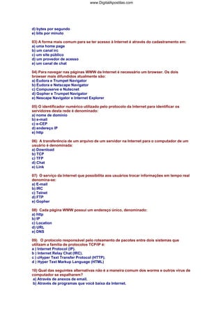 www.DigitalApostilas.com

d) bytes por segundo
e) bits por minuto
03) A forma mais comum para se ter acesso à Internet é através do cadastramento em:
a) uma home page
b) um canal irc
c) um site público
d) um provedor de acesso
e) um canal de chat
04) Para navegar nas páginas WWW da Internet é necessário um browser. Os dois
browser mais difundidos atualmente são:
a) Eudora e Trumpet Navigator
b) Eudora e Netscape Navigator
c) Compuserve e Nutecnet
d) Gopher e Trumpet Navigator
e) Nescape Navigator e Internet Explorer
05) O identificador numérico utilizado pelo protocolo da Internet para identificar os
servidores desta rede é denominado:
a) nome de domínio
b) e-mail
c) e-CEP
d) endereço IP
e) http
06) A transferência de um arquivo de um servidor na Internet para o computador de um
usuário é denominada:
a) Download
b) TCP
c) TFP
d) Chat
e) Link
07) O serviço da Internet que possibilita aos usuários trocar informações em tempo real
denomina-se:
a) E-mail
b) IRC
c) Telnet
d) FTP
e) Gopher
08) Cada página WWW possui um endereço único, denominado:
a) http
b) IP
c) Location
d) URL
e) DNS
09) O protocolo responsável pelo roteamento de pacotes entre dois sistemas que
utilizam a família de protocolos TCP/IP é:
a ) Internet Protocol (IP).
b ) Internet Relay Chat (IRC).
c ) cHyper Text Transfer Protocol (HTTP).
d ) Hyper Text Markup Language (HTML)
10) Qual das seguintes alternativas não é a maneira comum dos worms e outros vírus de
computador se espalharem?
a) Através de anexos de email.
b) Através de programas que você baixa da Internet.

 