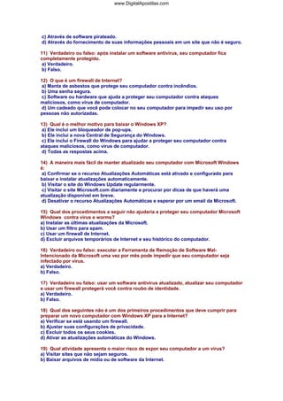 www.DigitalApostilas.com

c) Através de software pirateado.
d) Através do fornecimento de suas informações pessoais em um site que não é seguro.
11) Verdadeiro ou falso: após instalar um software antivírus, seu computador fica
completamente protegido.
a) Verdadeiro.
b) Falso.
12) O que é um firewall de Internet?
a) Manta de asbestos que protege seu computador contra incêndios.
b) Uma senha segura.
c) Software ou hardware que ajuda a proteger seu computador contra ataques
maliciosos, como vírus de computador.
d) Um cadeado que você pode colocar no seu computador para impedir seu uso por
pessoas não autorizadas.
13) Qual é o melhor motivo para baixar o Windows XP?
a) Ele inclui um bloqueador de pop-ups.
b) Ele inclui a nova Central de Segurança do Windows.
c) Ele inclui o Firewall do Windows para ajudar a proteger seu computador contra
ataques maliciosos, como vírus de computador.
d) Todas as respostas acima.
14) A maneira mais fácil de manter atualizado seu computador com Microsoft Windows
é:
a) Confirmar se o recurso Atualizações Automáticas está ativado e configurado para
baixar e instalar atualizações automaticamente.
b) Visitar o site do Windows Update regularmente.
c) Visitar o site Microsoft.com diariamente e procurar por dicas de que haverá uma
atualização disponível em breve.
d) Desativar o recurso Atualizações Automáticas e esperar por um email da Microsoft.
15) Qual dos procedimentos a seguir não ajudaria a proteger seu computador Microsoft
Windows contra vírus e worms?
a) Instalar as últimas atualizações da Microsoft.
b) Usar um filtro para spam.
c) Usar um firewall de Internet.
d) Excluir arquivos temporários de Internet e seu histórico do computador.
16) Verdadeiro ou falso: executar a Ferramenta de Remoção de Software MalIntencionado da Microsoft uma vez por mês pode impedir que seu computador seja
infectado por vírus.
a) Verdadeiro.
b) Falso.
17) Verdadeiro ou falso: usar um software antivírus atualizado, atualizar seu computador
e usar um firewall protegerá você contra roubo de identidade.
a) Verdadeiro.
b) Falso.
18) Qual dos seguintes não é um dos primeiros procedimentos que deve cumprir para
preparar um novo computador com Windows XP para a Internet?
a) Verificar se está usando um firewall.
b) Ajustar suas configurações de privacidade.
c) Excluir todos os seus cookies.
d) Ativar as atualizações automáticas do Windows.
19) Qual atividade apresenta o maior risco de expor seu computador a um vírus?
a) Visitar sites que não sejam seguros.
b) Baixar arquivos de mídia ou de software da Internet.

 